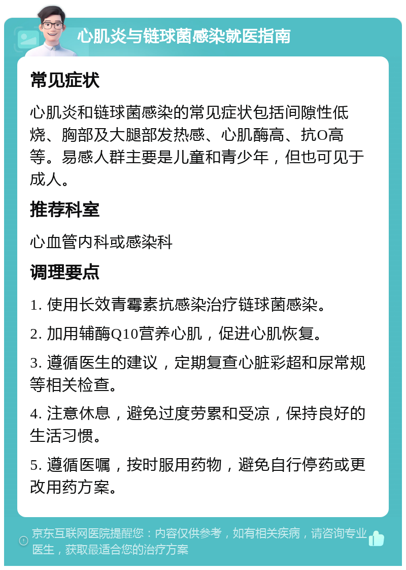 心肌炎与链球菌感染就医指南 常见症状 心肌炎和链球菌感染的常见症状包括间隙性低烧、胸部及大腿部发热感、心肌酶高、抗O高等。易感人群主要是儿童和青少年，但也可见于成人。 推荐科室 心血管内科或感染科 调理要点 1. 使用长效青霉素抗感染治疗链球菌感染。 2. 加用辅酶Q10营养心肌，促进心肌恢复。 3. 遵循医生的建议，定期复查心脏彩超和尿常规等相关检查。 4. 注意休息，避免过度劳累和受凉，保持良好的生活习惯。 5. 遵循医嘱，按时服用药物，避免自行停药或更改用药方案。