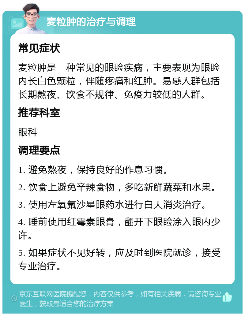 麦粒肿的治疗与调理 常见症状 麦粒肿是一种常见的眼睑疾病，主要表现为眼睑内长白色颗粒，伴随疼痛和红肿。易感人群包括长期熬夜、饮食不规律、免疫力较低的人群。 推荐科室 眼科 调理要点 1. 避免熬夜，保持良好的作息习惯。 2. 饮食上避免辛辣食物，多吃新鲜蔬菜和水果。 3. 使用左氧氟沙星眼药水进行白天消炎治疗。 4. 睡前使用红霉素眼膏，翻开下眼睑涂入眼内少许。 5. 如果症状不见好转，应及时到医院就诊，接受专业治疗。