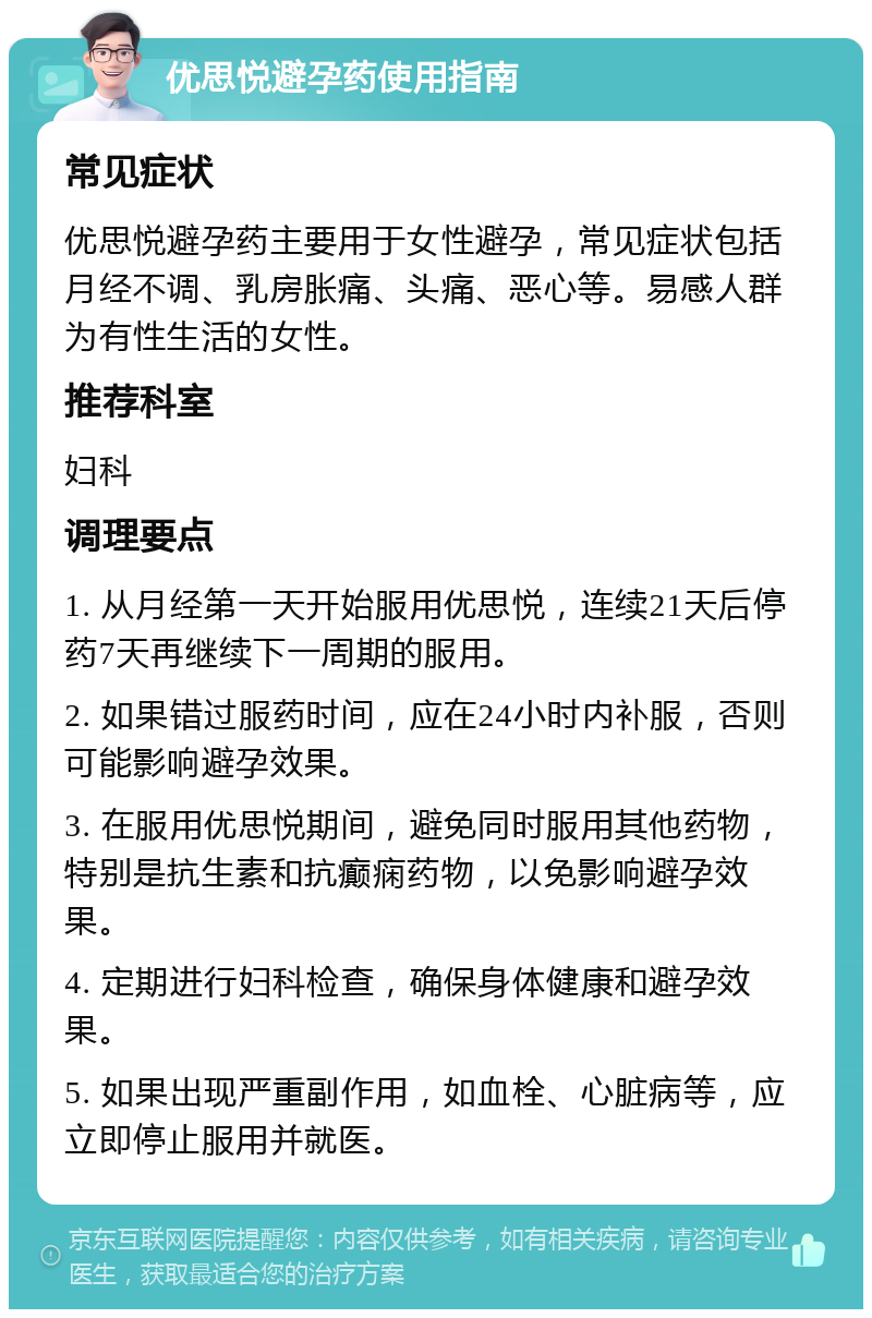 优思悦避孕药使用指南 常见症状 优思悦避孕药主要用于女性避孕，常见症状包括月经不调、乳房胀痛、头痛、恶心等。易感人群为有性生活的女性。 推荐科室 妇科 调理要点 1. 从月经第一天开始服用优思悦，连续21天后停药7天再继续下一周期的服用。 2. 如果错过服药时间，应在24小时内补服，否则可能影响避孕效果。 3. 在服用优思悦期间，避免同时服用其他药物，特别是抗生素和抗癫痫药物，以免影响避孕效果。 4. 定期进行妇科检查，确保身体健康和避孕效果。 5. 如果出现严重副作用，如血栓、心脏病等，应立即停止服用并就医。