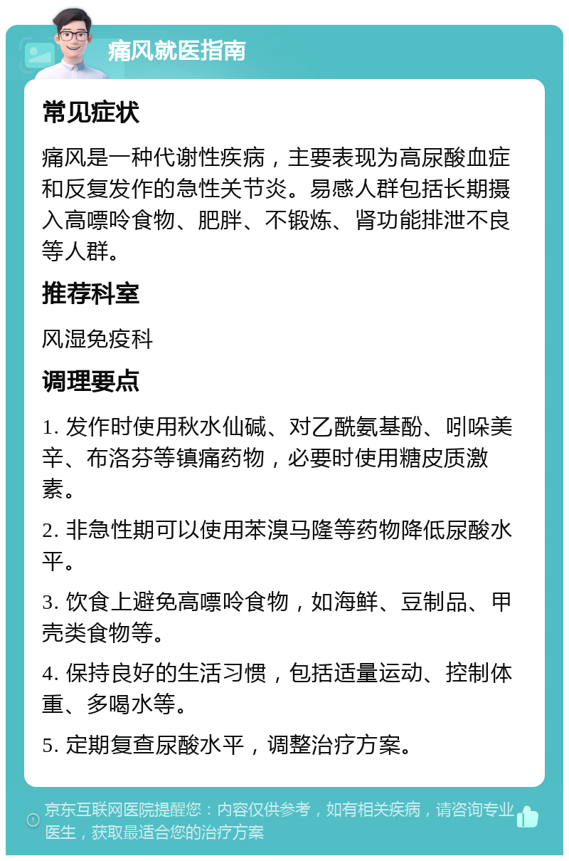 痛风就医指南 常见症状 痛风是一种代谢性疾病，主要表现为高尿酸血症和反复发作的急性关节炎。易感人群包括长期摄入高嘌呤食物、肥胖、不锻炼、肾功能排泄不良等人群。 推荐科室 风湿免疫科 调理要点 1. 发作时使用秋水仙碱、对乙酰氨基酚、吲哚美辛、布洛芬等镇痛药物，必要时使用糖皮质激素。 2. 非急性期可以使用苯溴马隆等药物降低尿酸水平。 3. 饮食上避免高嘌呤食物，如海鲜、豆制品、甲壳类食物等。 4. 保持良好的生活习惯，包括适量运动、控制体重、多喝水等。 5. 定期复查尿酸水平，调整治疗方案。