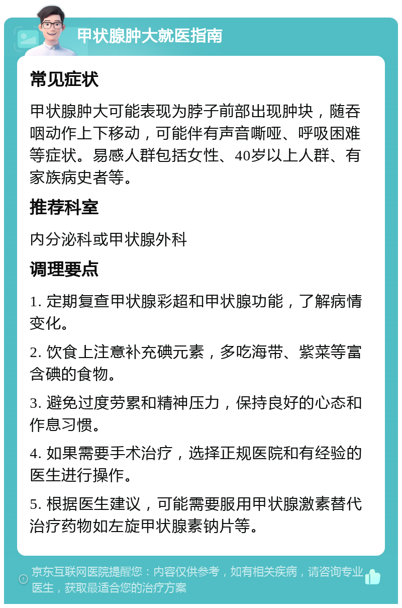 甲状腺肿大就医指南 常见症状 甲状腺肿大可能表现为脖子前部出现肿块，随吞咽动作上下移动，可能伴有声音嘶哑、呼吸困难等症状。易感人群包括女性、40岁以上人群、有家族病史者等。 推荐科室 内分泌科或甲状腺外科 调理要点 1. 定期复查甲状腺彩超和甲状腺功能，了解病情变化。 2. 饮食上注意补充碘元素，多吃海带、紫菜等富含碘的食物。 3. 避免过度劳累和精神压力，保持良好的心态和作息习惯。 4. 如果需要手术治疗，选择正规医院和有经验的医生进行操作。 5. 根据医生建议，可能需要服用甲状腺激素替代治疗药物如左旋甲状腺素钠片等。