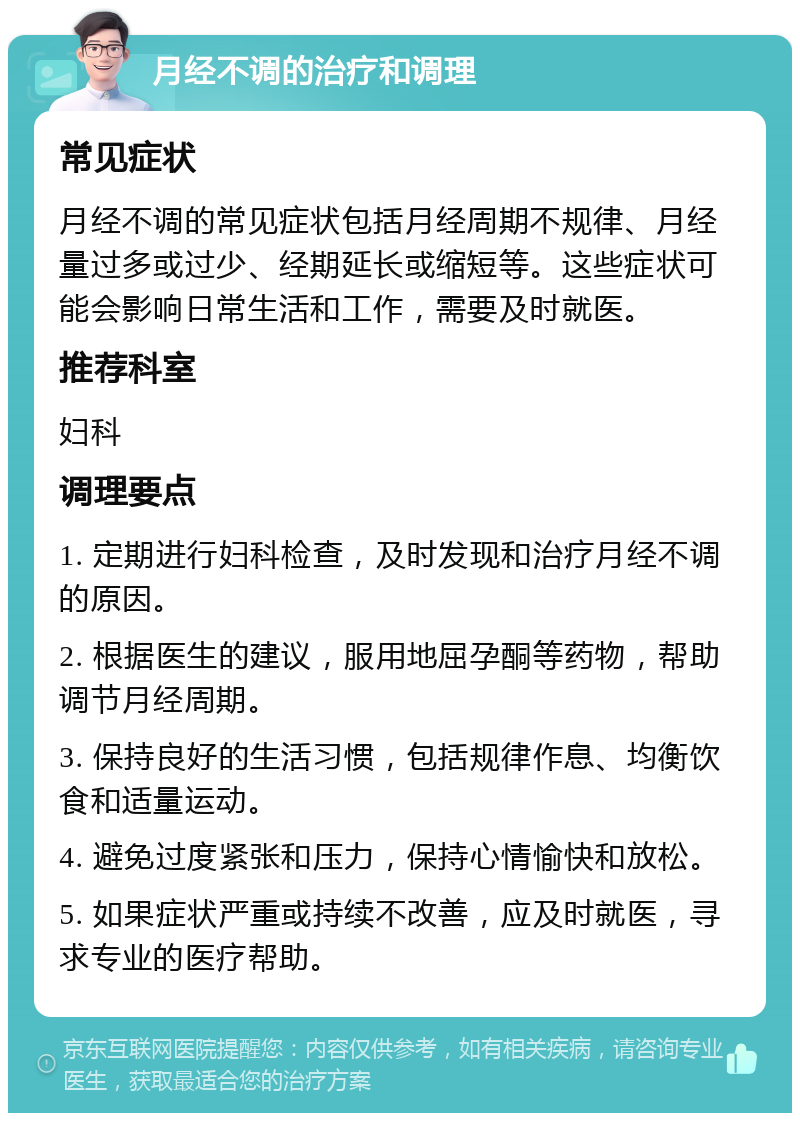 月经不调的治疗和调理 常见症状 月经不调的常见症状包括月经周期不规律、月经量过多或过少、经期延长或缩短等。这些症状可能会影响日常生活和工作，需要及时就医。 推荐科室 妇科 调理要点 1. 定期进行妇科检查，及时发现和治疗月经不调的原因。 2. 根据医生的建议，服用地屈孕酮等药物，帮助调节月经周期。 3. 保持良好的生活习惯，包括规律作息、均衡饮食和适量运动。 4. 避免过度紧张和压力，保持心情愉快和放松。 5. 如果症状严重或持续不改善，应及时就医，寻求专业的医疗帮助。