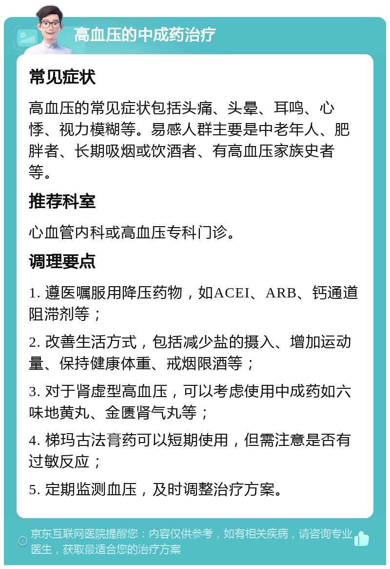 高血压的中成药治疗 常见症状 高血压的常见症状包括头痛、头晕、耳鸣、心悸、视力模糊等。易感人群主要是中老年人、肥胖者、长期吸烟或饮酒者、有高血压家族史者等。 推荐科室 心血管内科或高血压专科门诊。 调理要点 1. 遵医嘱服用降压药物，如ACEI、ARB、钙通道阻滞剂等； 2. 改善生活方式，包括减少盐的摄入、增加运动量、保持健康体重、戒烟限酒等； 3. 对于肾虚型高血压，可以考虑使用中成药如六味地黄丸、金匮肾气丸等； 4. 梯玛古法膏药可以短期使用，但需注意是否有过敏反应； 5. 定期监测血压，及时调整治疗方案。