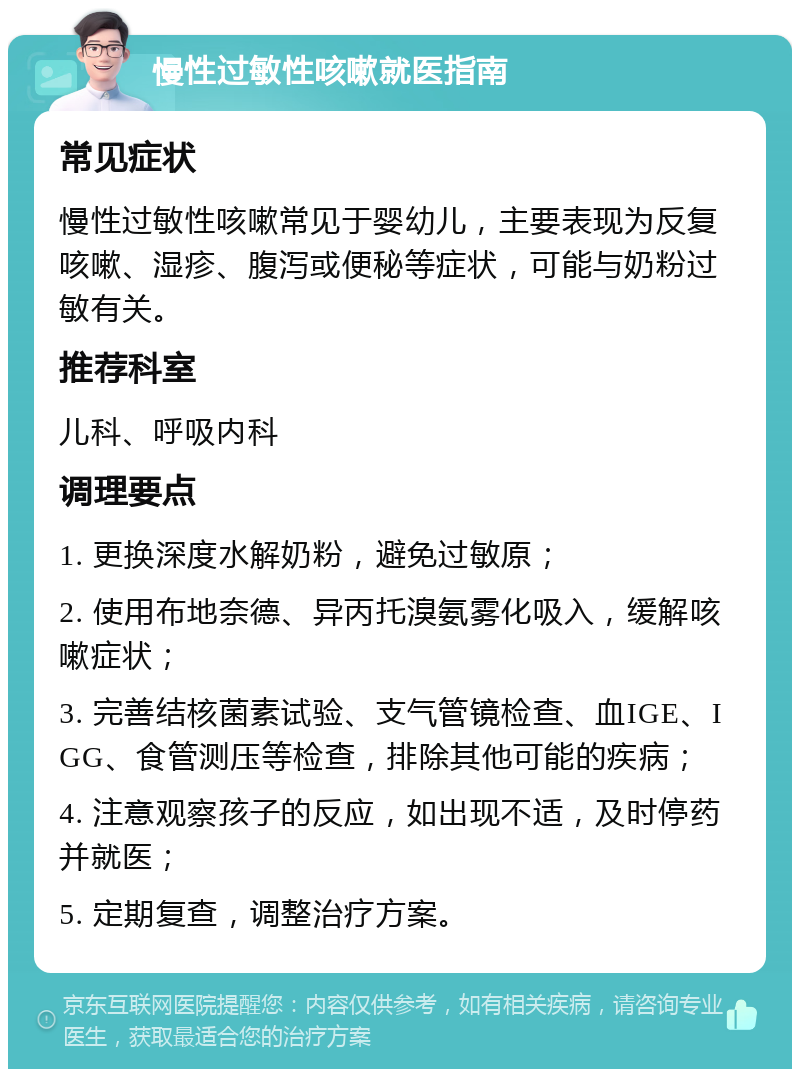 慢性过敏性咳嗽就医指南 常见症状 慢性过敏性咳嗽常见于婴幼儿，主要表现为反复咳嗽、湿疹、腹泻或便秘等症状，可能与奶粉过敏有关。 推荐科室 儿科、呼吸内科 调理要点 1. 更换深度水解奶粉，避免过敏原； 2. 使用布地奈德、异丙托溴氨雾化吸入，缓解咳嗽症状； 3. 完善结核菌素试验、支气管镜检查、血IGE、IGG、食管测压等检查，排除其他可能的疾病； 4. 注意观察孩子的反应，如出现不适，及时停药并就医； 5. 定期复查，调整治疗方案。