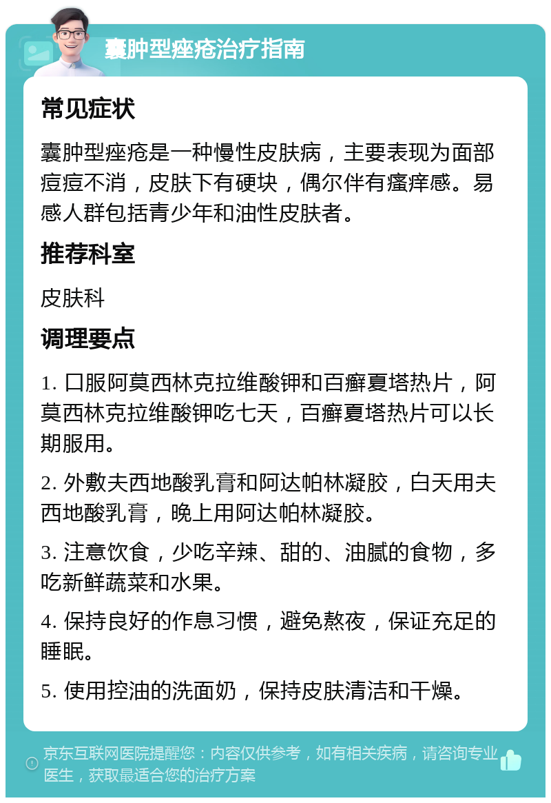 囊肿型痤疮治疗指南 常见症状 囊肿型痤疮是一种慢性皮肤病，主要表现为面部痘痘不消，皮肤下有硬块，偶尔伴有瘙痒感。易感人群包括青少年和油性皮肤者。 推荐科室 皮肤科 调理要点 1. 口服阿莫西林克拉维酸钾和百癣夏塔热片，阿莫西林克拉维酸钾吃七天，百癣夏塔热片可以长期服用。 2. 外敷夫西地酸乳膏和阿达帕林凝胶，白天用夫西地酸乳膏，晚上用阿达帕林凝胶。 3. 注意饮食，少吃辛辣、甜的、油腻的食物，多吃新鲜蔬菜和水果。 4. 保持良好的作息习惯，避免熬夜，保证充足的睡眠。 5. 使用控油的洗面奶，保持皮肤清洁和干燥。