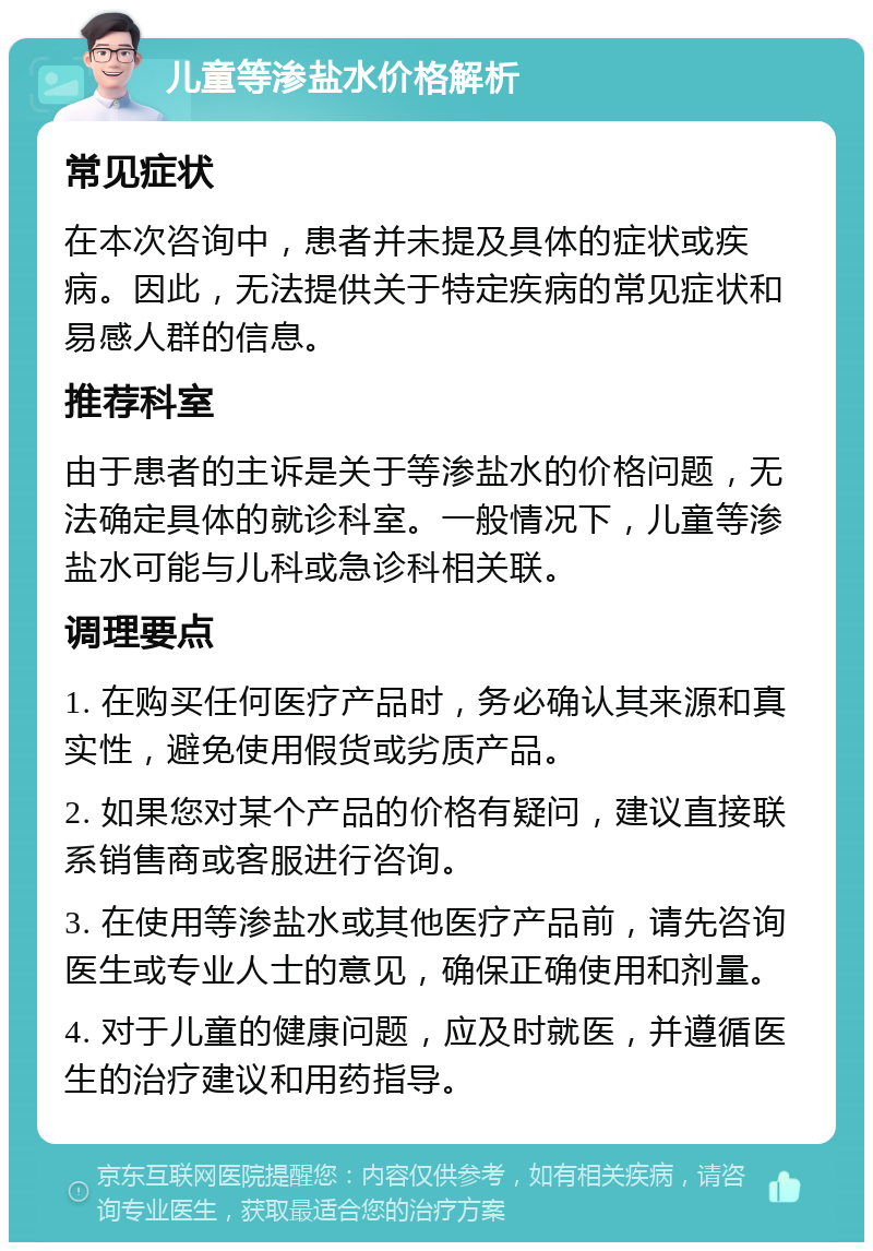 儿童等渗盐水价格解析 常见症状 在本次咨询中，患者并未提及具体的症状或疾病。因此，无法提供关于特定疾病的常见症状和易感人群的信息。 推荐科室 由于患者的主诉是关于等渗盐水的价格问题，无法确定具体的就诊科室。一般情况下，儿童等渗盐水可能与儿科或急诊科相关联。 调理要点 1. 在购买任何医疗产品时，务必确认其来源和真实性，避免使用假货或劣质产品。 2. 如果您对某个产品的价格有疑问，建议直接联系销售商或客服进行咨询。 3. 在使用等渗盐水或其他医疗产品前，请先咨询医生或专业人士的意见，确保正确使用和剂量。 4. 对于儿童的健康问题，应及时就医，并遵循医生的治疗建议和用药指导。