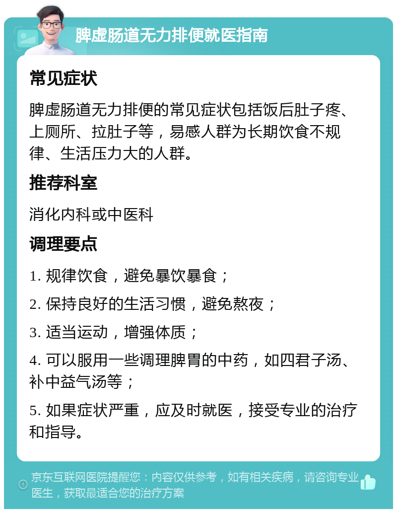 脾虚肠道无力排便就医指南 常见症状 脾虚肠道无力排便的常见症状包括饭后肚子疼、上厕所、拉肚子等，易感人群为长期饮食不规律、生活压力大的人群。 推荐科室 消化内科或中医科 调理要点 1. 规律饮食，避免暴饮暴食； 2. 保持良好的生活习惯，避免熬夜； 3. 适当运动，增强体质； 4. 可以服用一些调理脾胃的中药，如四君子汤、补中益气汤等； 5. 如果症状严重，应及时就医，接受专业的治疗和指导。