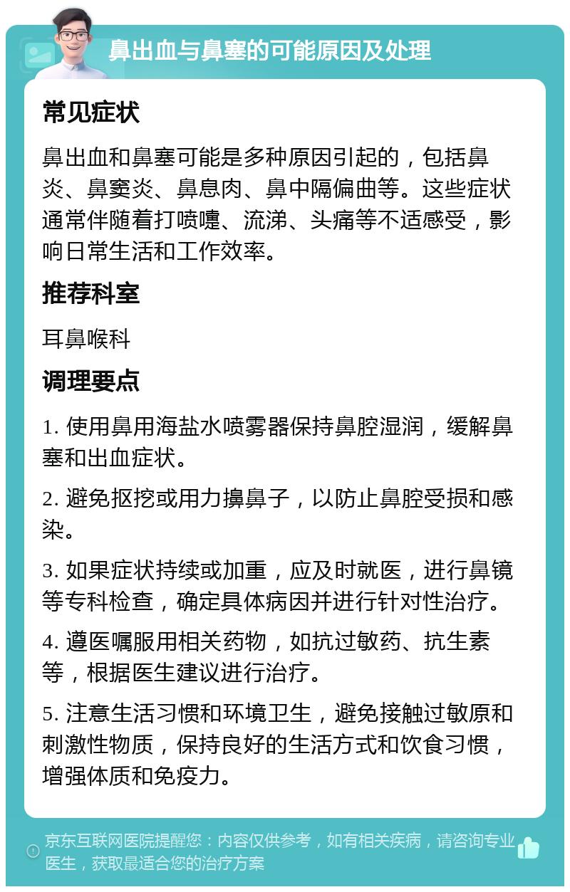 鼻出血与鼻塞的可能原因及处理 常见症状 鼻出血和鼻塞可能是多种原因引起的，包括鼻炎、鼻窦炎、鼻息肉、鼻中隔偏曲等。这些症状通常伴随着打喷嚏、流涕、头痛等不适感受，影响日常生活和工作效率。 推荐科室 耳鼻喉科 调理要点 1. 使用鼻用海盐水喷雾器保持鼻腔湿润，缓解鼻塞和出血症状。 2. 避免抠挖或用力擤鼻子，以防止鼻腔受损和感染。 3. 如果症状持续或加重，应及时就医，进行鼻镜等专科检查，确定具体病因并进行针对性治疗。 4. 遵医嘱服用相关药物，如抗过敏药、抗生素等，根据医生建议进行治疗。 5. 注意生活习惯和环境卫生，避免接触过敏原和刺激性物质，保持良好的生活方式和饮食习惯，增强体质和免疫力。