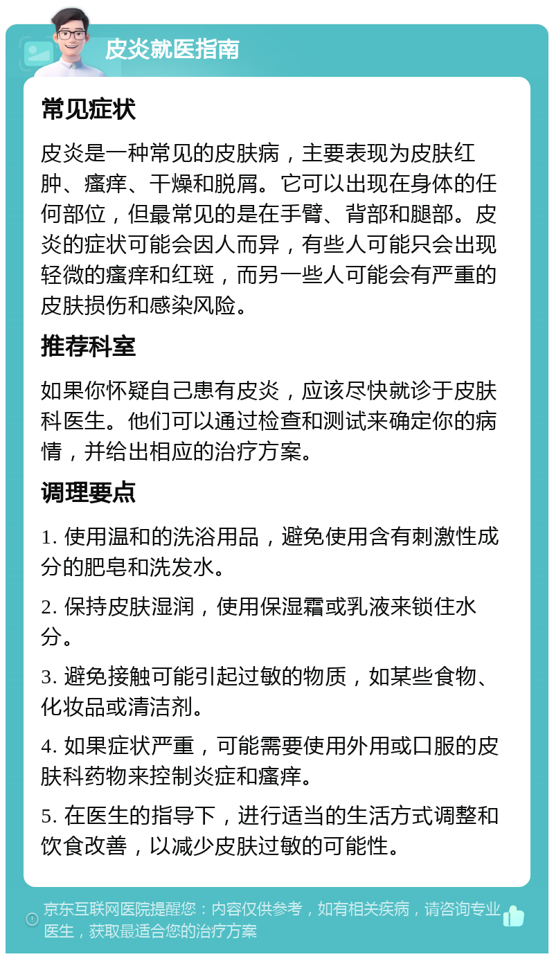 皮炎就医指南 常见症状 皮炎是一种常见的皮肤病，主要表现为皮肤红肿、瘙痒、干燥和脱屑。它可以出现在身体的任何部位，但最常见的是在手臂、背部和腿部。皮炎的症状可能会因人而异，有些人可能只会出现轻微的瘙痒和红斑，而另一些人可能会有严重的皮肤损伤和感染风险。 推荐科室 如果你怀疑自己患有皮炎，应该尽快就诊于皮肤科医生。他们可以通过检查和测试来确定你的病情，并给出相应的治疗方案。 调理要点 1. 使用温和的洗浴用品，避免使用含有刺激性成分的肥皂和洗发水。 2. 保持皮肤湿润，使用保湿霜或乳液来锁住水分。 3. 避免接触可能引起过敏的物质，如某些食物、化妆品或清洁剂。 4. 如果症状严重，可能需要使用外用或口服的皮肤科药物来控制炎症和瘙痒。 5. 在医生的指导下，进行适当的生活方式调整和饮食改善，以减少皮肤过敏的可能性。