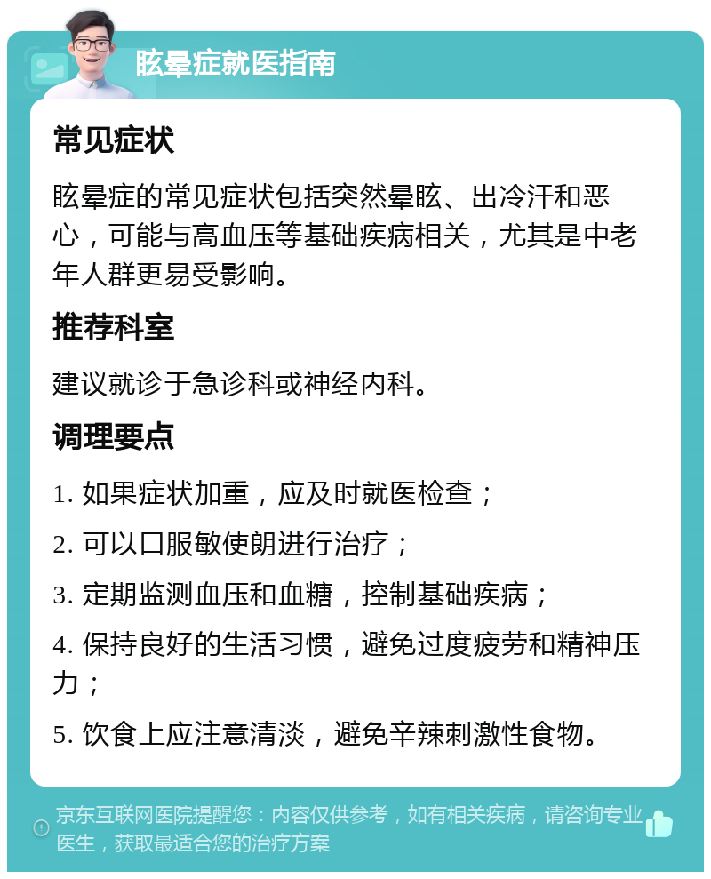 眩晕症就医指南 常见症状 眩晕症的常见症状包括突然晕眩、出冷汗和恶心，可能与高血压等基础疾病相关，尤其是中老年人群更易受影响。 推荐科室 建议就诊于急诊科或神经内科。 调理要点 1. 如果症状加重，应及时就医检查； 2. 可以口服敏使朗进行治疗； 3. 定期监测血压和血糖，控制基础疾病； 4. 保持良好的生活习惯，避免过度疲劳和精神压力； 5. 饮食上应注意清淡，避免辛辣刺激性食物。