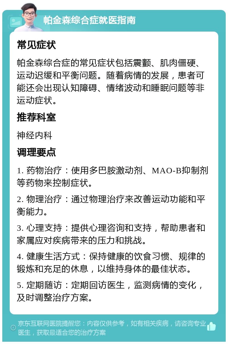 帕金森综合症就医指南 常见症状 帕金森综合症的常见症状包括震颤、肌肉僵硬、运动迟缓和平衡问题。随着病情的发展，患者可能还会出现认知障碍、情绪波动和睡眠问题等非运动症状。 推荐科室 神经内科 调理要点 1. 药物治疗：使用多巴胺激动剂、MAO-B抑制剂等药物来控制症状。 2. 物理治疗：通过物理治疗来改善运动功能和平衡能力。 3. 心理支持：提供心理咨询和支持，帮助患者和家属应对疾病带来的压力和挑战。 4. 健康生活方式：保持健康的饮食习惯、规律的锻炼和充足的休息，以维持身体的最佳状态。 5. 定期随访：定期回访医生，监测病情的变化，及时调整治疗方案。