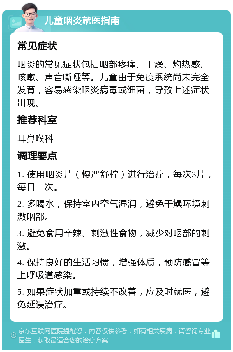 儿童咽炎就医指南 常见症状 咽炎的常见症状包括咽部疼痛、干燥、灼热感、咳嗽、声音嘶哑等。儿童由于免疫系统尚未完全发育，容易感染咽炎病毒或细菌，导致上述症状出现。 推荐科室 耳鼻喉科 调理要点 1. 使用咽炎片（慢严舒柠）进行治疗，每次3片，每日三次。 2. 多喝水，保持室内空气湿润，避免干燥环境刺激咽部。 3. 避免食用辛辣、刺激性食物，减少对咽部的刺激。 4. 保持良好的生活习惯，增强体质，预防感冒等上呼吸道感染。 5. 如果症状加重或持续不改善，应及时就医，避免延误治疗。