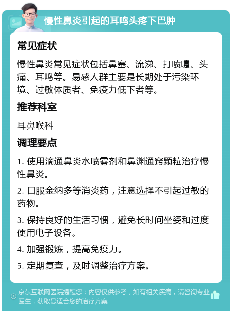 慢性鼻炎引起的耳鸣头疼下巴肿 常见症状 慢性鼻炎常见症状包括鼻塞、流涕、打喷嚏、头痛、耳鸣等。易感人群主要是长期处于污染环境、过敏体质者、免疫力低下者等。 推荐科室 耳鼻喉科 调理要点 1. 使用滴通鼻炎水喷雾剂和鼻渊通窍颗粒治疗慢性鼻炎。 2. 口服金纳多等消炎药，注意选择不引起过敏的药物。 3. 保持良好的生活习惯，避免长时间坐姿和过度使用电子设备。 4. 加强锻炼，提高免疫力。 5. 定期复查，及时调整治疗方案。