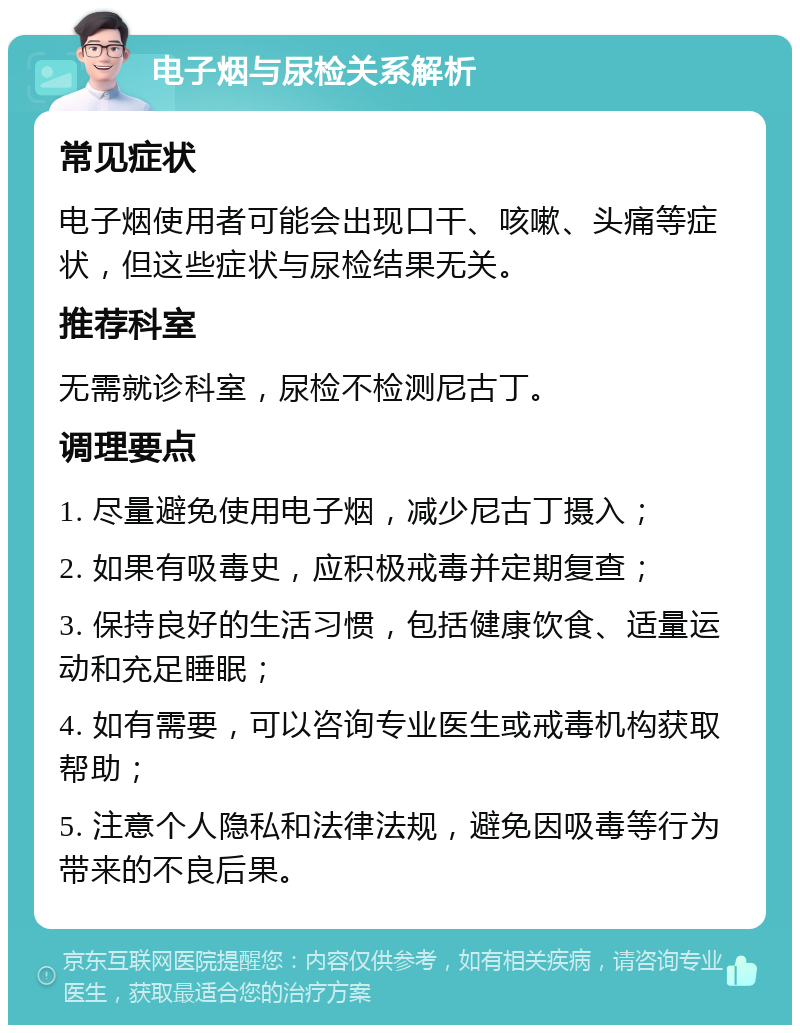 电子烟与尿检关系解析 常见症状 电子烟使用者可能会出现口干、咳嗽、头痛等症状，但这些症状与尿检结果无关。 推荐科室 无需就诊科室，尿检不检测尼古丁。 调理要点 1. 尽量避免使用电子烟，减少尼古丁摄入； 2. 如果有吸毒史，应积极戒毒并定期复查； 3. 保持良好的生活习惯，包括健康饮食、适量运动和充足睡眠； 4. 如有需要，可以咨询专业医生或戒毒机构获取帮助； 5. 注意个人隐私和法律法规，避免因吸毒等行为带来的不良后果。