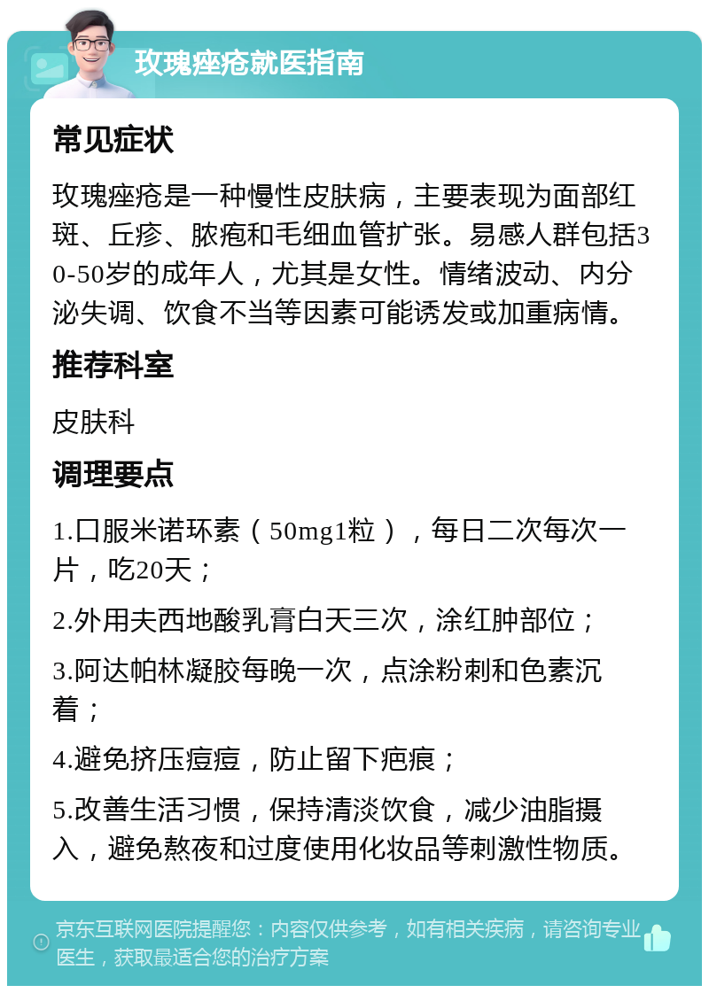 玫瑰痤疮就医指南 常见症状 玫瑰痤疮是一种慢性皮肤病，主要表现为面部红斑、丘疹、脓疱和毛细血管扩张。易感人群包括30-50岁的成年人，尤其是女性。情绪波动、内分泌失调、饮食不当等因素可能诱发或加重病情。 推荐科室 皮肤科 调理要点 1.口服米诺环素（50mg1粒），每日二次每次一片，吃20天； 2.外用夫西地酸乳膏白天三次，涂红肿部位； 3.阿达帕林凝胶每晚一次，点涂粉刺和色素沉着； 4.避免挤压痘痘，防止留下疤痕； 5.改善生活习惯，保持清淡饮食，减少油脂摄入，避免熬夜和过度使用化妆品等刺激性物质。