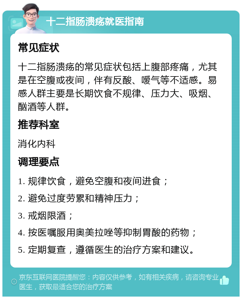 十二指肠溃疡就医指南 常见症状 十二指肠溃疡的常见症状包括上腹部疼痛，尤其是在空腹或夜间，伴有反酸、嗳气等不适感。易感人群主要是长期饮食不规律、压力大、吸烟、酗酒等人群。 推荐科室 消化内科 调理要点 1. 规律饮食，避免空腹和夜间进食； 2. 避免过度劳累和精神压力； 3. 戒烟限酒； 4. 按医嘱服用奥美拉唑等抑制胃酸的药物； 5. 定期复查，遵循医生的治疗方案和建议。