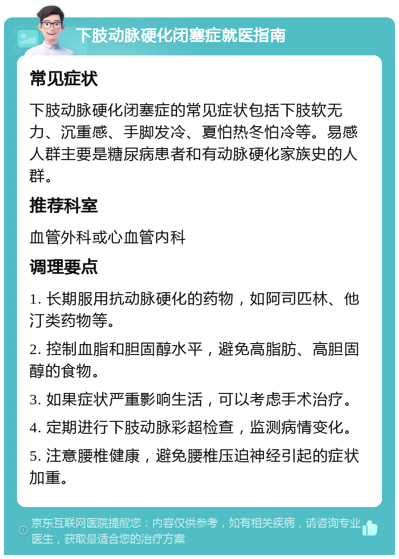 下肢动脉硬化闭塞症就医指南 常见症状 下肢动脉硬化闭塞症的常见症状包括下肢软无力、沉重感、手脚发冷、夏怕热冬怕冷等。易感人群主要是糖尿病患者和有动脉硬化家族史的人群。 推荐科室 血管外科或心血管内科 调理要点 1. 长期服用抗动脉硬化的药物，如阿司匹林、他汀类药物等。 2. 控制血脂和胆固醇水平，避免高脂肪、高胆固醇的食物。 3. 如果症状严重影响生活，可以考虑手术治疗。 4. 定期进行下肢动脉彩超检查，监测病情变化。 5. 注意腰椎健康，避免腰椎压迫神经引起的症状加重。