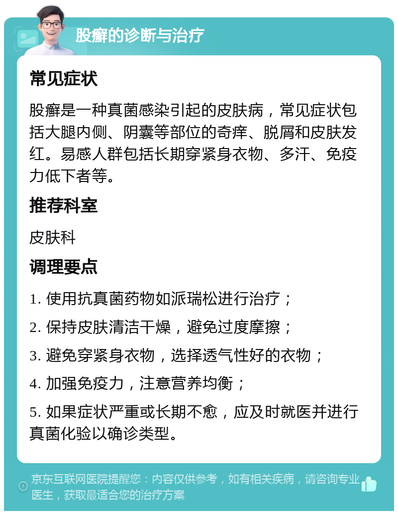 股癣的诊断与治疗 常见症状 股癣是一种真菌感染引起的皮肤病，常见症状包括大腿内侧、阴囊等部位的奇痒、脱屑和皮肤发红。易感人群包括长期穿紧身衣物、多汗、免疫力低下者等。 推荐科室 皮肤科 调理要点 1. 使用抗真菌药物如派瑞松进行治疗； 2. 保持皮肤清洁干燥，避免过度摩擦； 3. 避免穿紧身衣物，选择透气性好的衣物； 4. 加强免疫力，注意营养均衡； 5. 如果症状严重或长期不愈，应及时就医并进行真菌化验以确诊类型。