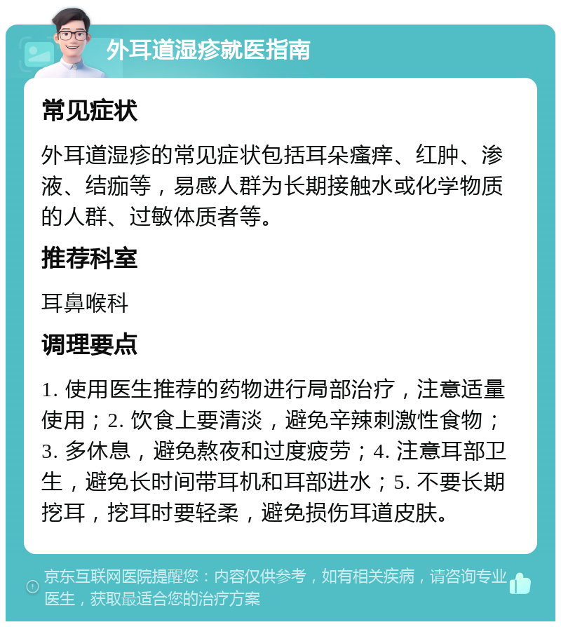 外耳道湿疹就医指南 常见症状 外耳道湿疹的常见症状包括耳朵瘙痒、红肿、渗液、结痂等，易感人群为长期接触水或化学物质的人群、过敏体质者等。 推荐科室 耳鼻喉科 调理要点 1. 使用医生推荐的药物进行局部治疗，注意适量使用；2. 饮食上要清淡，避免辛辣刺激性食物；3. 多休息，避免熬夜和过度疲劳；4. 注意耳部卫生，避免长时间带耳机和耳部进水；5. 不要长期挖耳，挖耳时要轻柔，避免损伤耳道皮肤。