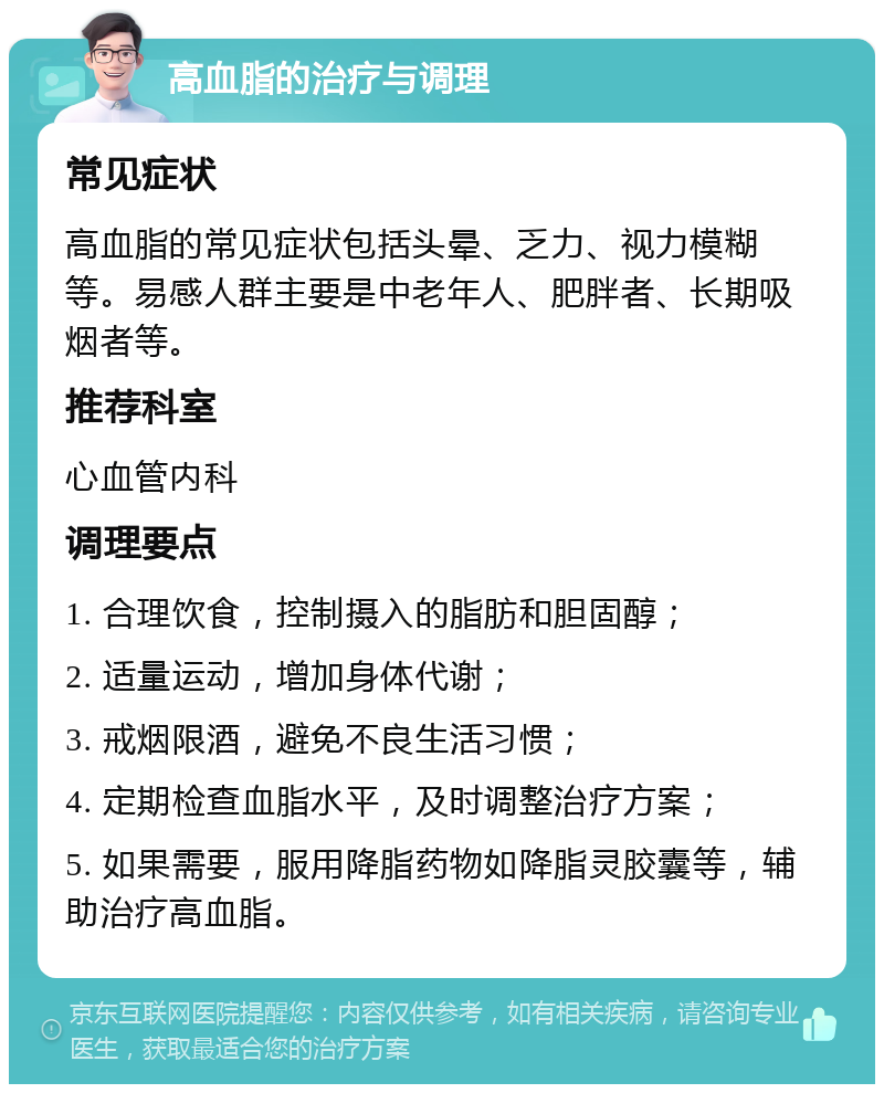 高血脂的治疗与调理 常见症状 高血脂的常见症状包括头晕、乏力、视力模糊等。易感人群主要是中老年人、肥胖者、长期吸烟者等。 推荐科室 心血管内科 调理要点 1. 合理饮食，控制摄入的脂肪和胆固醇； 2. 适量运动，增加身体代谢； 3. 戒烟限酒，避免不良生活习惯； 4. 定期检查血脂水平，及时调整治疗方案； 5. 如果需要，服用降脂药物如降脂灵胶囊等，辅助治疗高血脂。