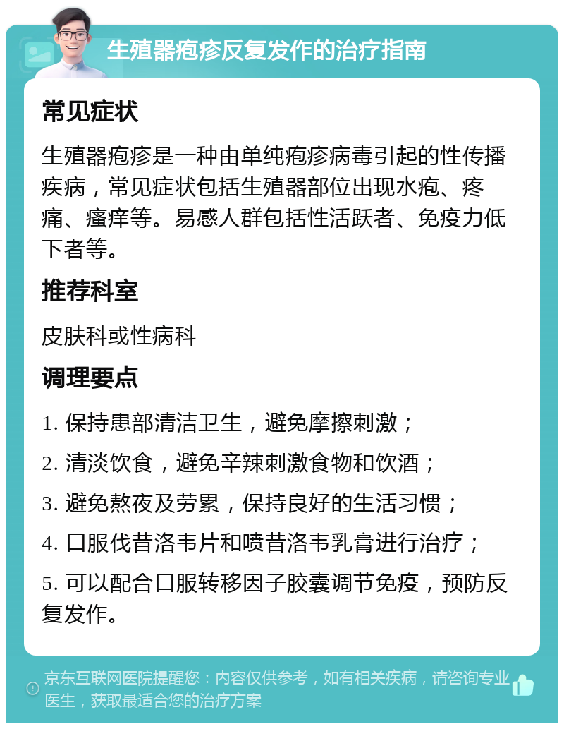 生殖器疱疹反复发作的治疗指南 常见症状 生殖器疱疹是一种由单纯疱疹病毒引起的性传播疾病，常见症状包括生殖器部位出现水疱、疼痛、瘙痒等。易感人群包括性活跃者、免疫力低下者等。 推荐科室 皮肤科或性病科 调理要点 1. 保持患部清洁卫生，避免摩擦刺激； 2. 清淡饮食，避免辛辣刺激食物和饮酒； 3. 避免熬夜及劳累，保持良好的生活习惯； 4. 口服伐昔洛韦片和喷昔洛韦乳膏进行治疗； 5. 可以配合口服转移因子胶囊调节免疫，预防反复发作。