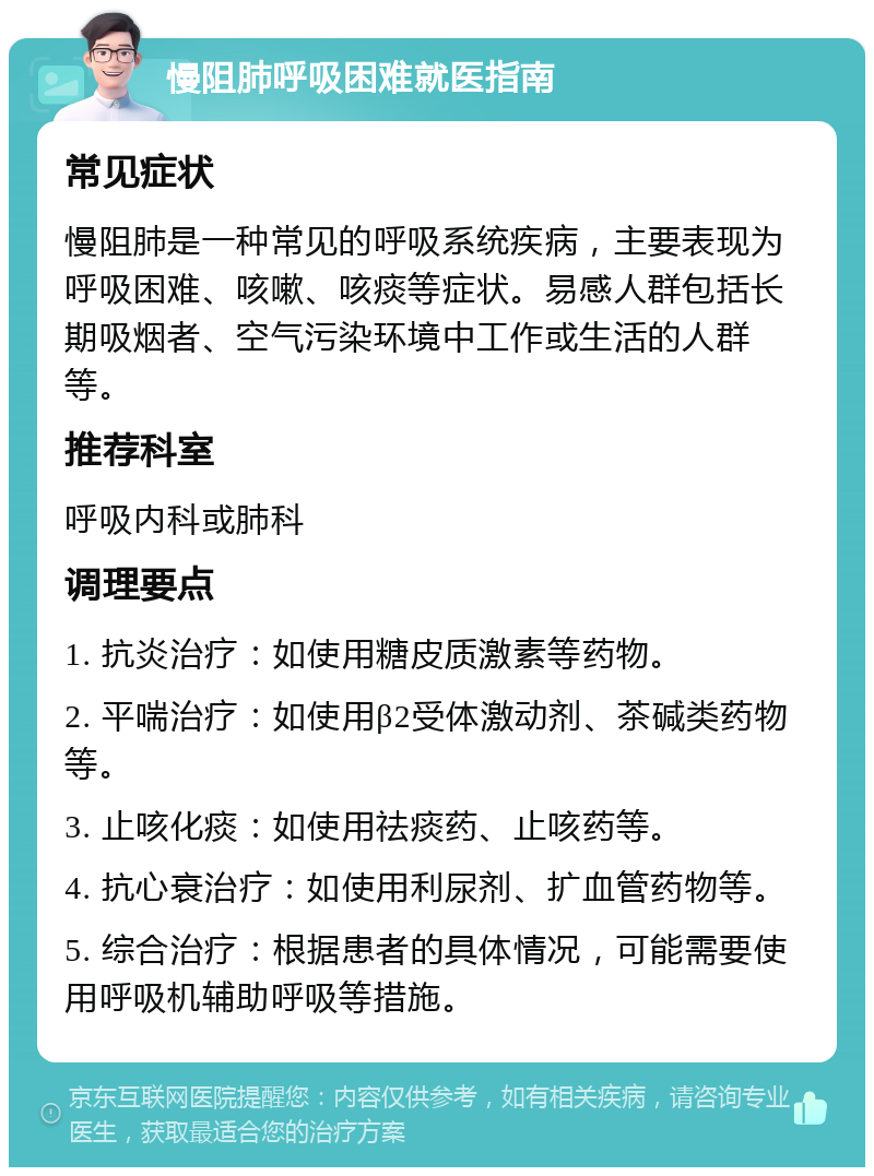 慢阻肺呼吸困难就医指南 常见症状 慢阻肺是一种常见的呼吸系统疾病，主要表现为呼吸困难、咳嗽、咳痰等症状。易感人群包括长期吸烟者、空气污染环境中工作或生活的人群等。 推荐科室 呼吸内科或肺科 调理要点 1. 抗炎治疗：如使用糖皮质激素等药物。 2. 平喘治疗：如使用β2受体激动剂、茶碱类药物等。 3. 止咳化痰：如使用祛痰药、止咳药等。 4. 抗心衰治疗：如使用利尿剂、扩血管药物等。 5. 综合治疗：根据患者的具体情况，可能需要使用呼吸机辅助呼吸等措施。