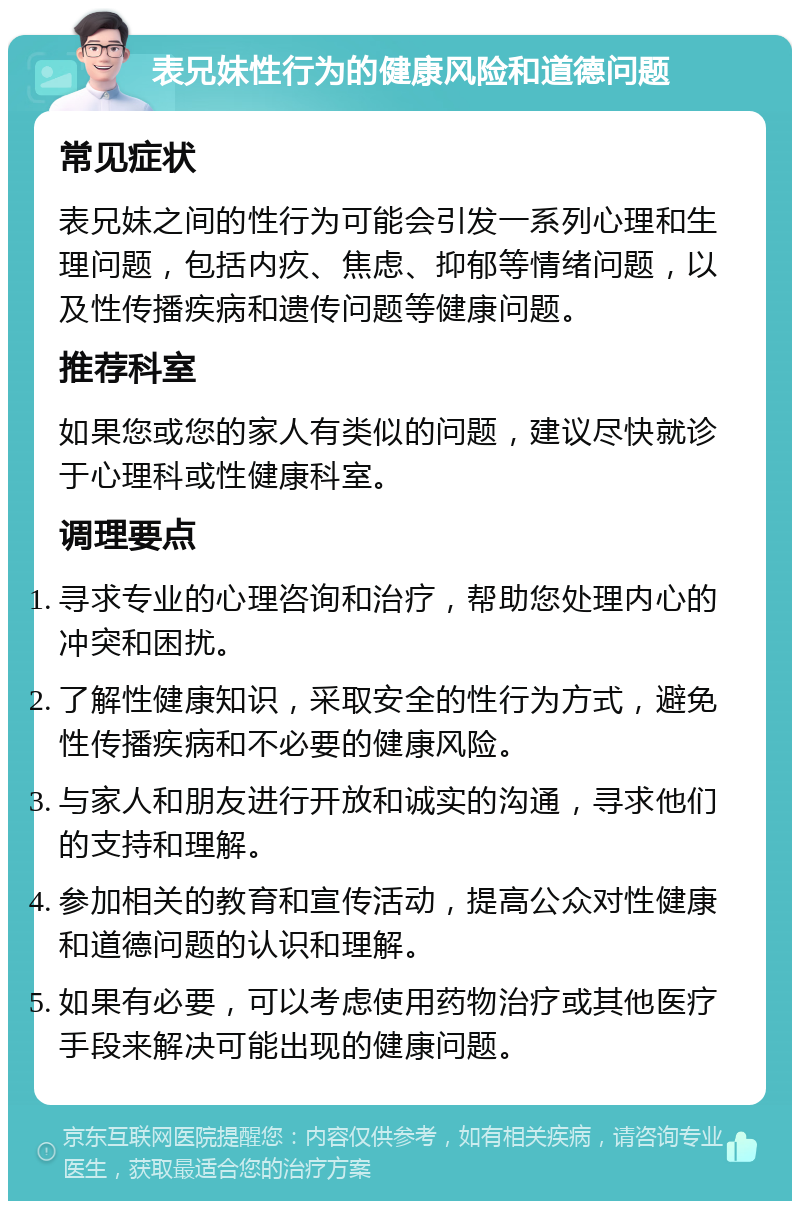 表兄妹性行为的健康风险和道德问题 常见症状 表兄妹之间的性行为可能会引发一系列心理和生理问题，包括内疚、焦虑、抑郁等情绪问题，以及性传播疾病和遗传问题等健康问题。 推荐科室 如果您或您的家人有类似的问题，建议尽快就诊于心理科或性健康科室。 调理要点 寻求专业的心理咨询和治疗，帮助您处理内心的冲突和困扰。 了解性健康知识，采取安全的性行为方式，避免性传播疾病和不必要的健康风险。 与家人和朋友进行开放和诚实的沟通，寻求他们的支持和理解。 参加相关的教育和宣传活动，提高公众对性健康和道德问题的认识和理解。 如果有必要，可以考虑使用药物治疗或其他医疗手段来解决可能出现的健康问题。