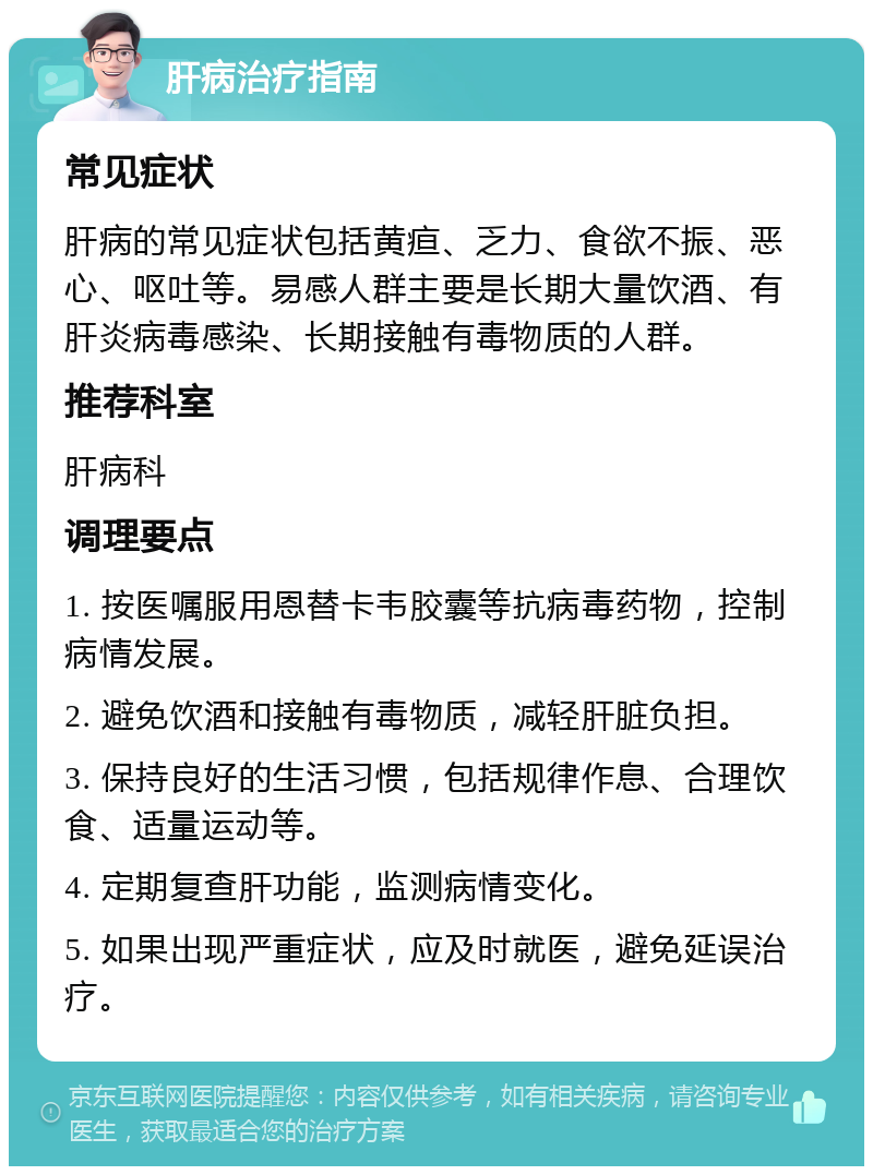 肝病治疗指南 常见症状 肝病的常见症状包括黄疸、乏力、食欲不振、恶心、呕吐等。易感人群主要是长期大量饮酒、有肝炎病毒感染、长期接触有毒物质的人群。 推荐科室 肝病科 调理要点 1. 按医嘱服用恩替卡韦胶囊等抗病毒药物，控制病情发展。 2. 避免饮酒和接触有毒物质，减轻肝脏负担。 3. 保持良好的生活习惯，包括规律作息、合理饮食、适量运动等。 4. 定期复查肝功能，监测病情变化。 5. 如果出现严重症状，应及时就医，避免延误治疗。