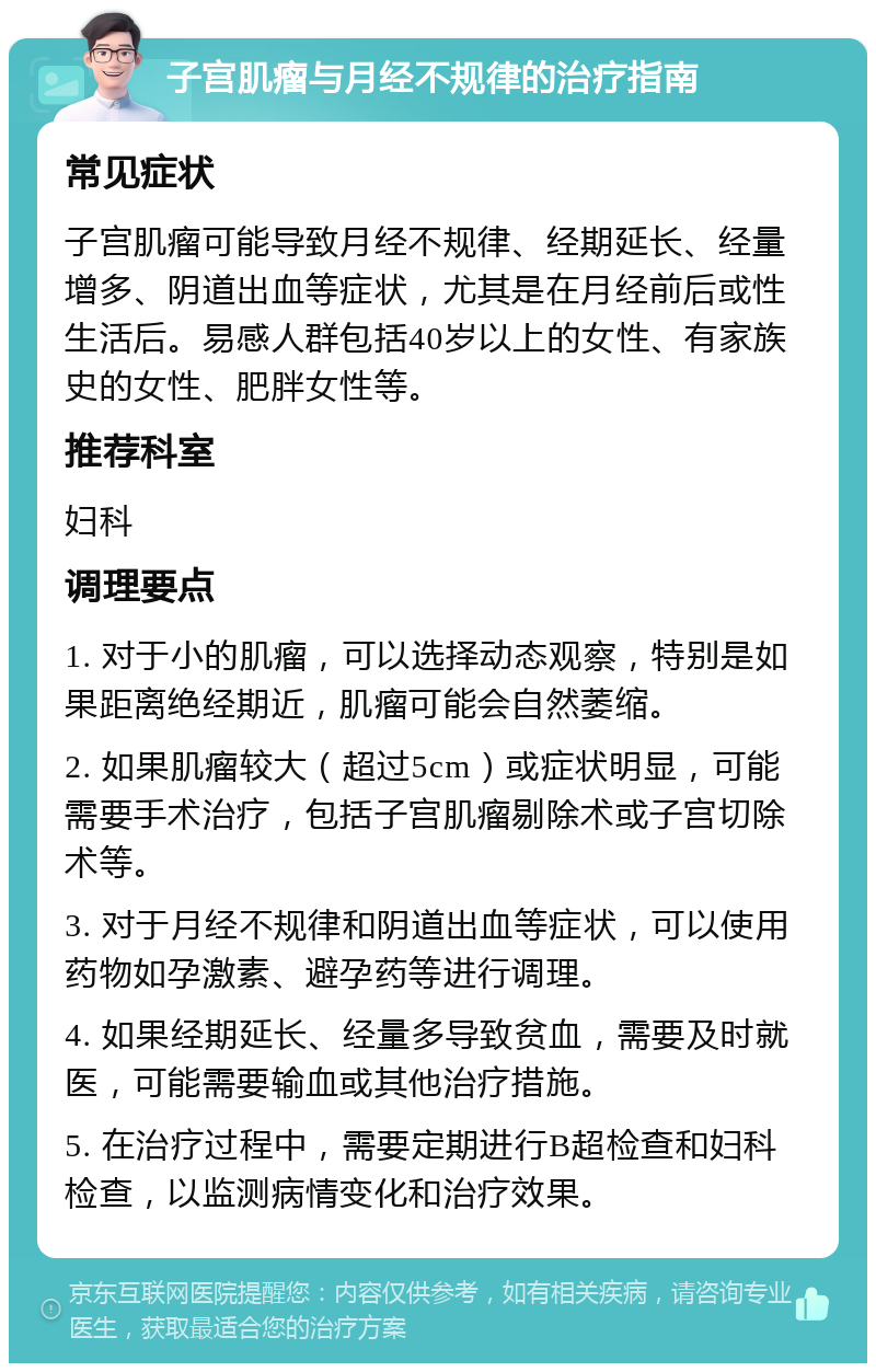 子宫肌瘤与月经不规律的治疗指南 常见症状 子宫肌瘤可能导致月经不规律、经期延长、经量增多、阴道出血等症状，尤其是在月经前后或性生活后。易感人群包括40岁以上的女性、有家族史的女性、肥胖女性等。 推荐科室 妇科 调理要点 1. 对于小的肌瘤，可以选择动态观察，特别是如果距离绝经期近，肌瘤可能会自然萎缩。 2. 如果肌瘤较大（超过5cm）或症状明显，可能需要手术治疗，包括子宫肌瘤剔除术或子宫切除术等。 3. 对于月经不规律和阴道出血等症状，可以使用药物如孕激素、避孕药等进行调理。 4. 如果经期延长、经量多导致贫血，需要及时就医，可能需要输血或其他治疗措施。 5. 在治疗过程中，需要定期进行B超检查和妇科检查，以监测病情变化和治疗效果。