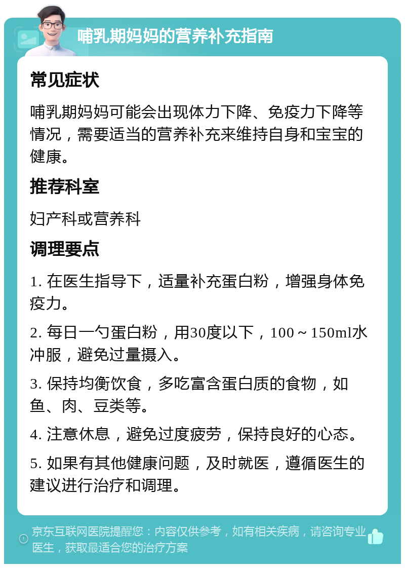 哺乳期妈妈的营养补充指南 常见症状 哺乳期妈妈可能会出现体力下降、免疫力下降等情况，需要适当的营养补充来维持自身和宝宝的健康。 推荐科室 妇产科或营养科 调理要点 1. 在医生指导下，适量补充蛋白粉，增强身体免疫力。 2. 每日一勺蛋白粉，用30度以下，100～150ml水冲服，避免过量摄入。 3. 保持均衡饮食，多吃富含蛋白质的食物，如鱼、肉、豆类等。 4. 注意休息，避免过度疲劳，保持良好的心态。 5. 如果有其他健康问题，及时就医，遵循医生的建议进行治疗和调理。