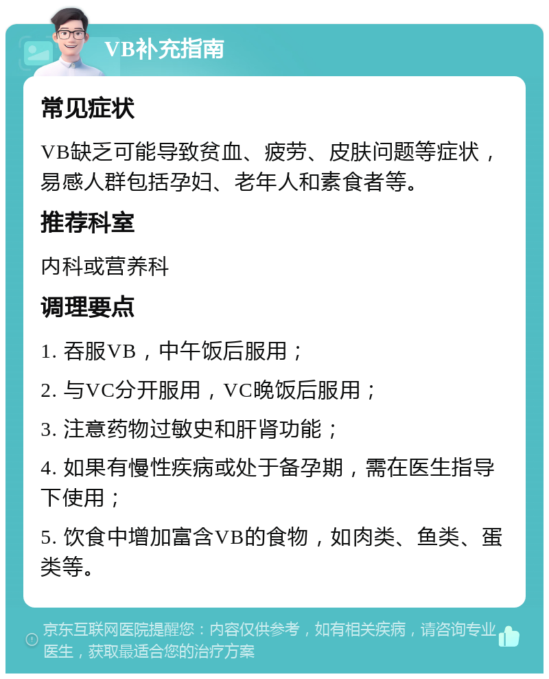 VB补充指南 常见症状 VB缺乏可能导致贫血、疲劳、皮肤问题等症状，易感人群包括孕妇、老年人和素食者等。 推荐科室 内科或营养科 调理要点 1. 吞服VB，中午饭后服用； 2. 与VC分开服用，VC晚饭后服用； 3. 注意药物过敏史和肝肾功能； 4. 如果有慢性疾病或处于备孕期，需在医生指导下使用； 5. 饮食中增加富含VB的食物，如肉类、鱼类、蛋类等。