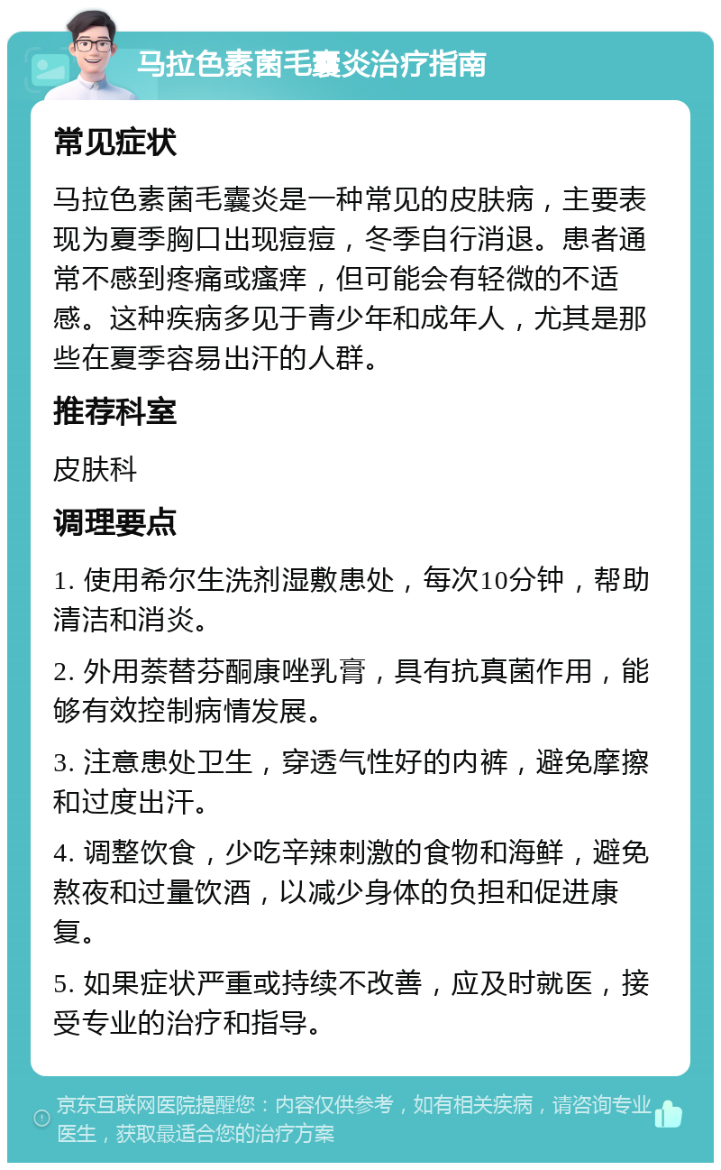 马拉色素菌毛囊炎治疗指南 常见症状 马拉色素菌毛囊炎是一种常见的皮肤病，主要表现为夏季胸口出现痘痘，冬季自行消退。患者通常不感到疼痛或瘙痒，但可能会有轻微的不适感。这种疾病多见于青少年和成年人，尤其是那些在夏季容易出汗的人群。 推荐科室 皮肤科 调理要点 1. 使用希尔生洗剂湿敷患处，每次10分钟，帮助清洁和消炎。 2. 外用萘替芬酮康唑乳膏，具有抗真菌作用，能够有效控制病情发展。 3. 注意患处卫生，穿透气性好的内裤，避免摩擦和过度出汗。 4. 调整饮食，少吃辛辣刺激的食物和海鲜，避免熬夜和过量饮酒，以减少身体的负担和促进康复。 5. 如果症状严重或持续不改善，应及时就医，接受专业的治疗和指导。