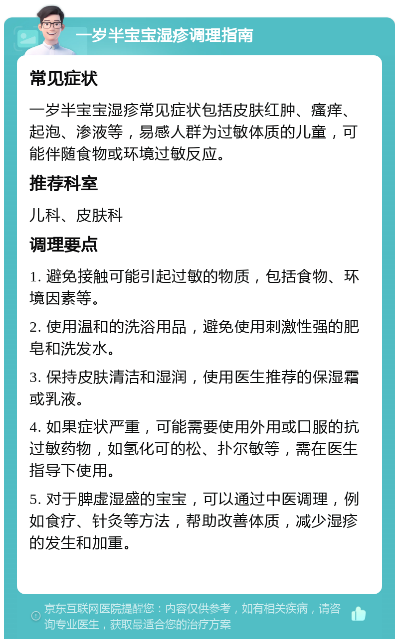 一岁半宝宝湿疹调理指南 常见症状 一岁半宝宝湿疹常见症状包括皮肤红肿、瘙痒、起泡、渗液等，易感人群为过敏体质的儿童，可能伴随食物或环境过敏反应。 推荐科室 儿科、皮肤科 调理要点 1. 避免接触可能引起过敏的物质，包括食物、环境因素等。 2. 使用温和的洗浴用品，避免使用刺激性强的肥皂和洗发水。 3. 保持皮肤清洁和湿润，使用医生推荐的保湿霜或乳液。 4. 如果症状严重，可能需要使用外用或口服的抗过敏药物，如氢化可的松、扑尔敏等，需在医生指导下使用。 5. 对于脾虚湿盛的宝宝，可以通过中医调理，例如食疗、针灸等方法，帮助改善体质，减少湿疹的发生和加重。