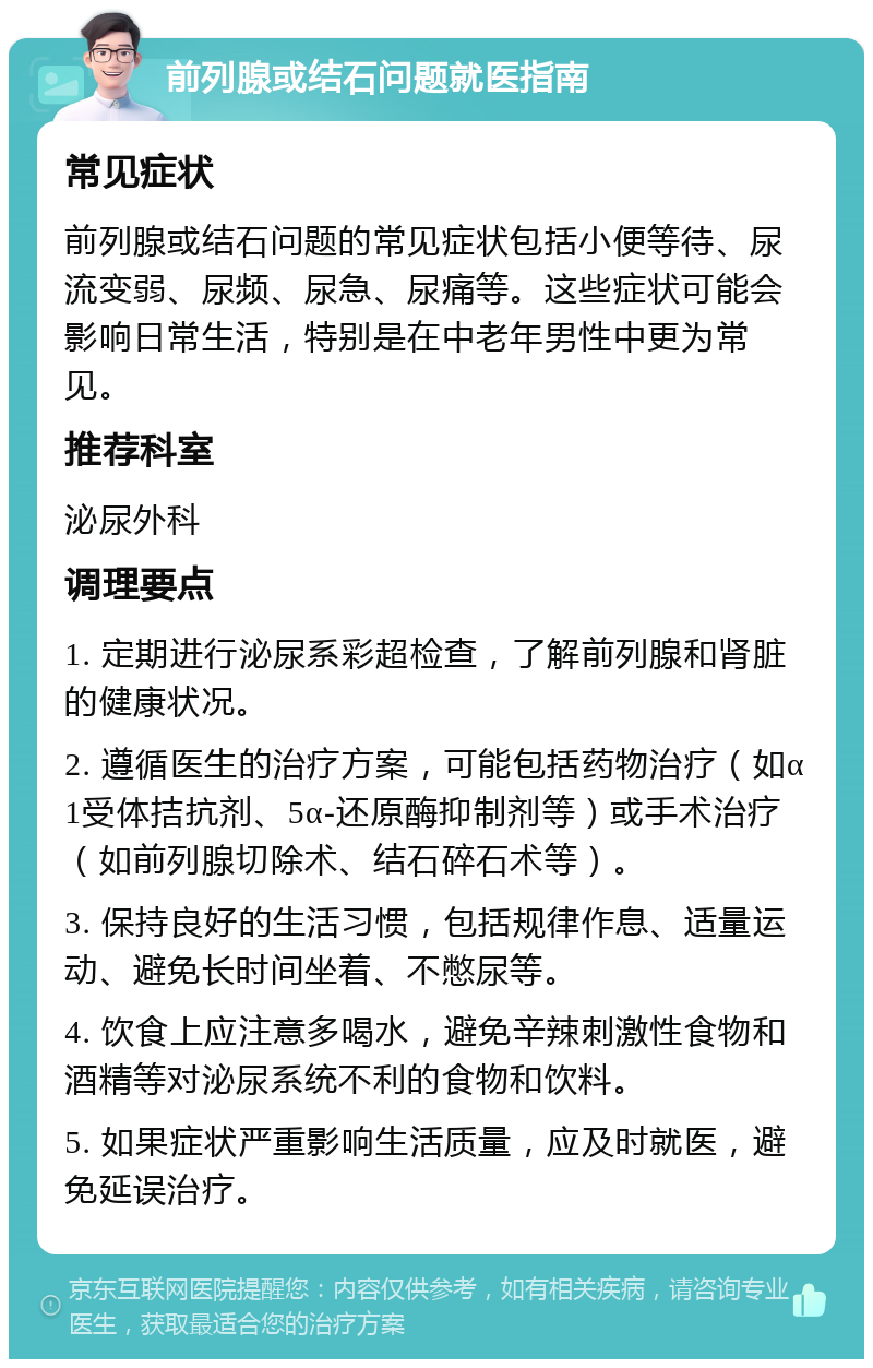 前列腺或结石问题就医指南 常见症状 前列腺或结石问题的常见症状包括小便等待、尿流变弱、尿频、尿急、尿痛等。这些症状可能会影响日常生活，特别是在中老年男性中更为常见。 推荐科室 泌尿外科 调理要点 1. 定期进行泌尿系彩超检查，了解前列腺和肾脏的健康状况。 2. 遵循医生的治疗方案，可能包括药物治疗（如α1受体拮抗剂、5α-还原酶抑制剂等）或手术治疗（如前列腺切除术、结石碎石术等）。 3. 保持良好的生活习惯，包括规律作息、适量运动、避免长时间坐着、不憋尿等。 4. 饮食上应注意多喝水，避免辛辣刺激性食物和酒精等对泌尿系统不利的食物和饮料。 5. 如果症状严重影响生活质量，应及时就医，避免延误治疗。