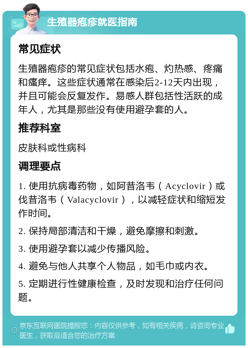 生殖器疱疹就医指南 常见症状 生殖器疱疹的常见症状包括水疱、灼热感、疼痛和瘙痒。这些症状通常在感染后2-12天内出现，并且可能会反复发作。易感人群包括性活跃的成年人，尤其是那些没有使用避孕套的人。 推荐科室 皮肤科或性病科 调理要点 1. 使用抗病毒药物，如阿昔洛韦（Acyclovir）或伐昔洛韦（Valacyclovir），以减轻症状和缩短发作时间。 2. 保持局部清洁和干燥，避免摩擦和刺激。 3. 使用避孕套以减少传播风险。 4. 避免与他人共享个人物品，如毛巾或内衣。 5. 定期进行性健康检查，及时发现和治疗任何问题。