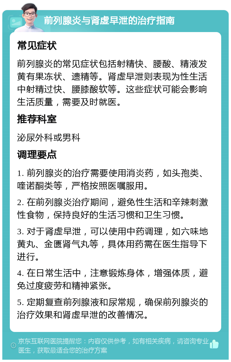 前列腺炎与肾虚早泄的治疗指南 常见症状 前列腺炎的常见症状包括射精快、腰酸、精液发黄有果冻状、遗精等。肾虚早泄则表现为性生活中射精过快、腰膝酸软等。这些症状可能会影响生活质量，需要及时就医。 推荐科室 泌尿外科或男科 调理要点 1. 前列腺炎的治疗需要使用消炎药，如头孢类、喹诺酮类等，严格按照医嘱服用。 2. 在前列腺炎治疗期间，避免性生活和辛辣刺激性食物，保持良好的生活习惯和卫生习惯。 3. 对于肾虚早泄，可以使用中药调理，如六味地黄丸、金匮肾气丸等，具体用药需在医生指导下进行。 4. 在日常生活中，注意锻炼身体，增强体质，避免过度疲劳和精神紧张。 5. 定期复查前列腺液和尿常规，确保前列腺炎的治疗效果和肾虚早泄的改善情况。