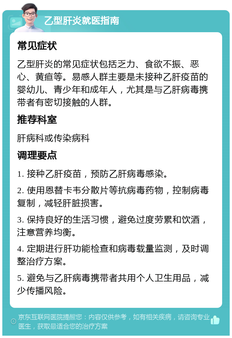 乙型肝炎就医指南 常见症状 乙型肝炎的常见症状包括乏力、食欲不振、恶心、黄疸等。易感人群主要是未接种乙肝疫苗的婴幼儿、青少年和成年人，尤其是与乙肝病毒携带者有密切接触的人群。 推荐科室 肝病科或传染病科 调理要点 1. 接种乙肝疫苗，预防乙肝病毒感染。 2. 使用恩替卡韦分散片等抗病毒药物，控制病毒复制，减轻肝脏损害。 3. 保持良好的生活习惯，避免过度劳累和饮酒，注意营养均衡。 4. 定期进行肝功能检查和病毒载量监测，及时调整治疗方案。 5. 避免与乙肝病毒携带者共用个人卫生用品，减少传播风险。