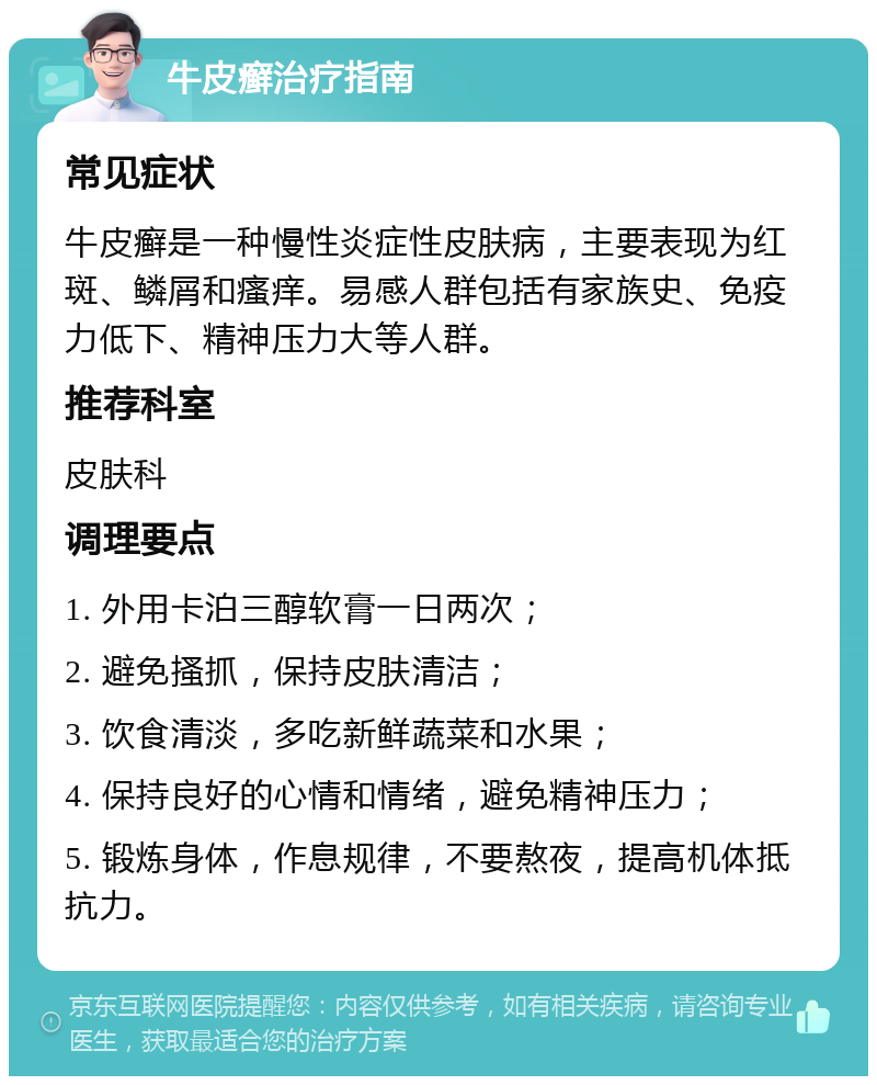 牛皮癣治疗指南 常见症状 牛皮癣是一种慢性炎症性皮肤病，主要表现为红斑、鳞屑和瘙痒。易感人群包括有家族史、免疫力低下、精神压力大等人群。 推荐科室 皮肤科 调理要点 1. 外用卡泊三醇软膏一日两次； 2. 避免搔抓，保持皮肤清洁； 3. 饮食清淡，多吃新鲜蔬菜和水果； 4. 保持良好的心情和情绪，避免精神压力； 5. 锻炼身体，作息规律，不要熬夜，提高机体抵抗力。