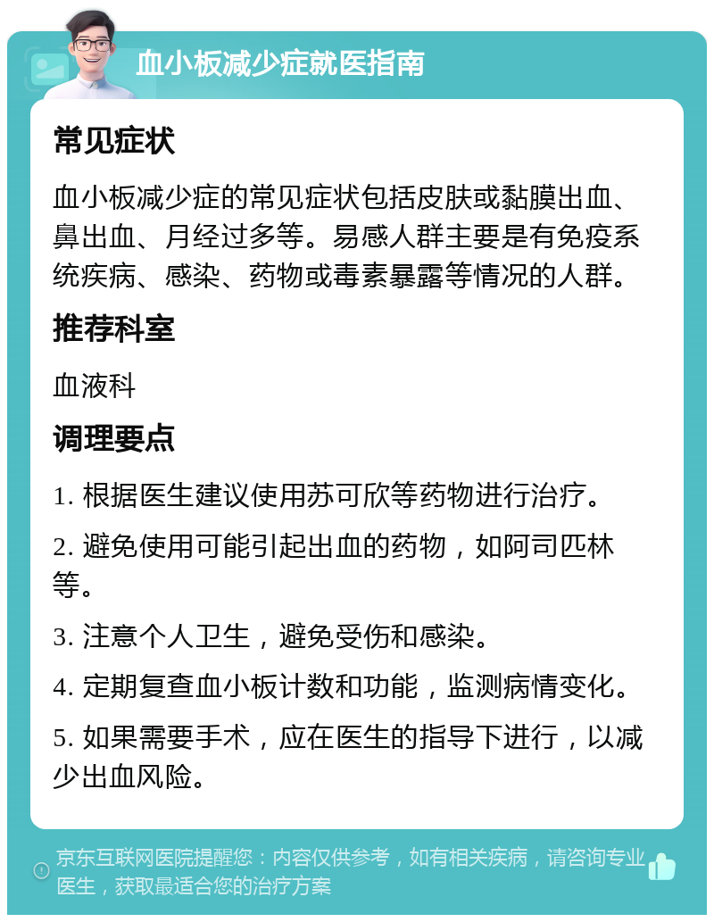 血小板减少症就医指南 常见症状 血小板减少症的常见症状包括皮肤或黏膜出血、鼻出血、月经过多等。易感人群主要是有免疫系统疾病、感染、药物或毒素暴露等情况的人群。 推荐科室 血液科 调理要点 1. 根据医生建议使用苏可欣等药物进行治疗。 2. 避免使用可能引起出血的药物，如阿司匹林等。 3. 注意个人卫生，避免受伤和感染。 4. 定期复查血小板计数和功能，监测病情变化。 5. 如果需要手术，应在医生的指导下进行，以减少出血风险。