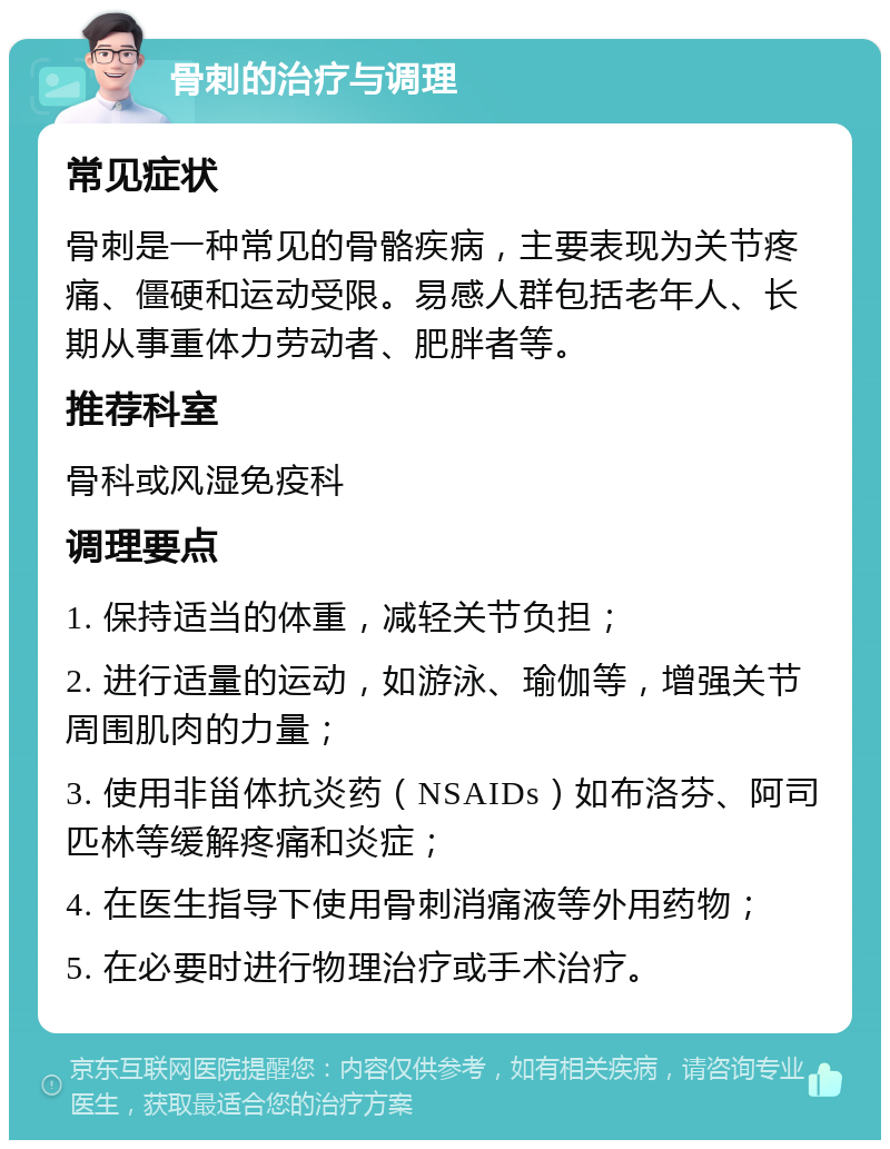 骨刺的治疗与调理 常见症状 骨刺是一种常见的骨骼疾病，主要表现为关节疼痛、僵硬和运动受限。易感人群包括老年人、长期从事重体力劳动者、肥胖者等。 推荐科室 骨科或风湿免疫科 调理要点 1. 保持适当的体重，减轻关节负担； 2. 进行适量的运动，如游泳、瑜伽等，增强关节周围肌肉的力量； 3. 使用非甾体抗炎药（NSAIDs）如布洛芬、阿司匹林等缓解疼痛和炎症； 4. 在医生指导下使用骨刺消痛液等外用药物； 5. 在必要时进行物理治疗或手术治疗。