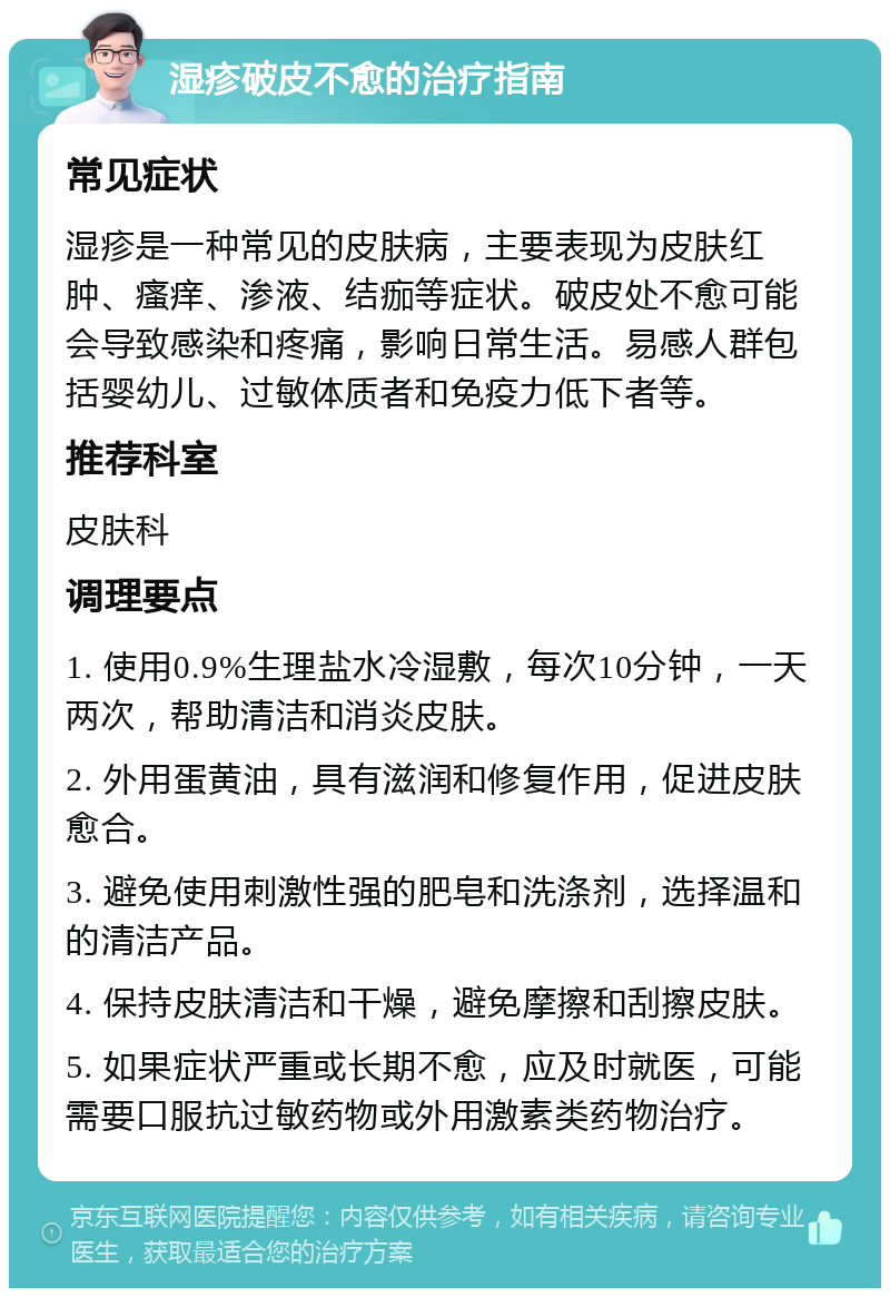 湿疹破皮不愈的治疗指南 常见症状 湿疹是一种常见的皮肤病，主要表现为皮肤红肿、瘙痒、渗液、结痂等症状。破皮处不愈可能会导致感染和疼痛，影响日常生活。易感人群包括婴幼儿、过敏体质者和免疫力低下者等。 推荐科室 皮肤科 调理要点 1. 使用0.9%生理盐水冷湿敷，每次10分钟，一天两次，帮助清洁和消炎皮肤。 2. 外用蛋黄油，具有滋润和修复作用，促进皮肤愈合。 3. 避免使用刺激性强的肥皂和洗涤剂，选择温和的清洁产品。 4. 保持皮肤清洁和干燥，避免摩擦和刮擦皮肤。 5. 如果症状严重或长期不愈，应及时就医，可能需要口服抗过敏药物或外用激素类药物治疗。