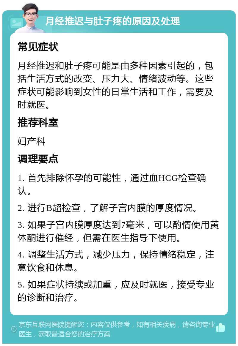 月经推迟与肚子疼的原因及处理 常见症状 月经推迟和肚子疼可能是由多种因素引起的，包括生活方式的改变、压力大、情绪波动等。这些症状可能影响到女性的日常生活和工作，需要及时就医。 推荐科室 妇产科 调理要点 1. 首先排除怀孕的可能性，通过血HCG检查确认。 2. 进行B超检查，了解子宫内膜的厚度情况。 3. 如果子宫内膜厚度达到7毫米，可以酌情使用黄体酮进行催经，但需在医生指导下使用。 4. 调整生活方式，减少压力，保持情绪稳定，注意饮食和休息。 5. 如果症状持续或加重，应及时就医，接受专业的诊断和治疗。