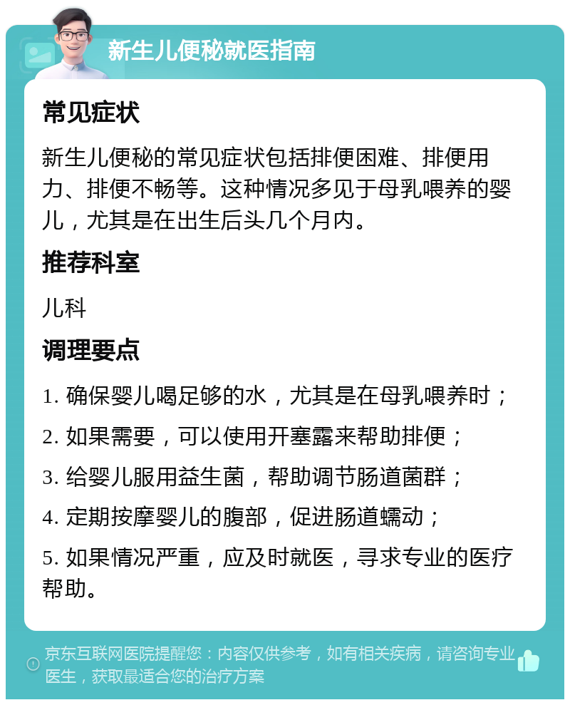 新生儿便秘就医指南 常见症状 新生儿便秘的常见症状包括排便困难、排便用力、排便不畅等。这种情况多见于母乳喂养的婴儿，尤其是在出生后头几个月内。 推荐科室 儿科 调理要点 1. 确保婴儿喝足够的水，尤其是在母乳喂养时； 2. 如果需要，可以使用开塞露来帮助排便； 3. 给婴儿服用益生菌，帮助调节肠道菌群； 4. 定期按摩婴儿的腹部，促进肠道蠕动； 5. 如果情况严重，应及时就医，寻求专业的医疗帮助。