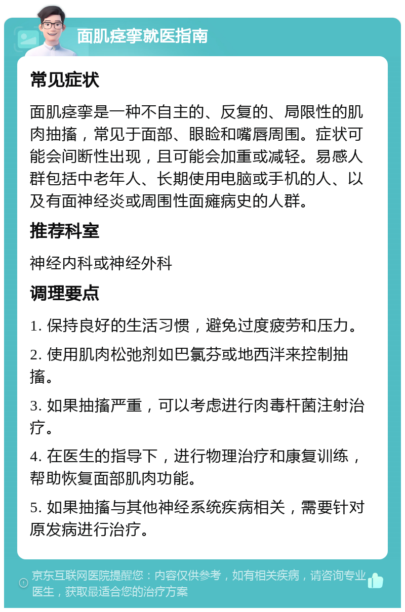 面肌痉挛就医指南 常见症状 面肌痉挛是一种不自主的、反复的、局限性的肌肉抽搐，常见于面部、眼睑和嘴唇周围。症状可能会间断性出现，且可能会加重或减轻。易感人群包括中老年人、长期使用电脑或手机的人、以及有面神经炎或周围性面瘫病史的人群。 推荐科室 神经内科或神经外科 调理要点 1. 保持良好的生活习惯，避免过度疲劳和压力。 2. 使用肌肉松弛剂如巴氯芬或地西泮来控制抽搐。 3. 如果抽搐严重，可以考虑进行肉毒杆菌注射治疗。 4. 在医生的指导下，进行物理治疗和康复训练，帮助恢复面部肌肉功能。 5. 如果抽搐与其他神经系统疾病相关，需要针对原发病进行治疗。