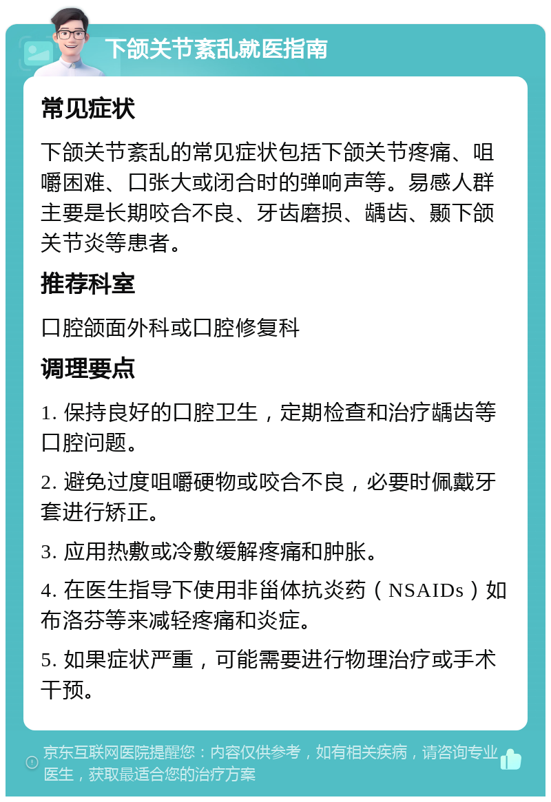 下颌关节紊乱就医指南 常见症状 下颌关节紊乱的常见症状包括下颌关节疼痛、咀嚼困难、口张大或闭合时的弹响声等。易感人群主要是长期咬合不良、牙齿磨损、龋齿、颞下颌关节炎等患者。 推荐科室 口腔颌面外科或口腔修复科 调理要点 1. 保持良好的口腔卫生，定期检查和治疗龋齿等口腔问题。 2. 避免过度咀嚼硬物或咬合不良，必要时佩戴牙套进行矫正。 3. 应用热敷或冷敷缓解疼痛和肿胀。 4. 在医生指导下使用非甾体抗炎药（NSAIDs）如布洛芬等来减轻疼痛和炎症。 5. 如果症状严重，可能需要进行物理治疗或手术干预。