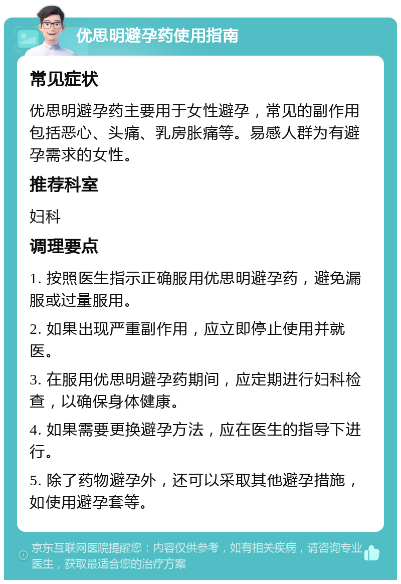 优思明避孕药使用指南 常见症状 优思明避孕药主要用于女性避孕，常见的副作用包括恶心、头痛、乳房胀痛等。易感人群为有避孕需求的女性。 推荐科室 妇科 调理要点 1. 按照医生指示正确服用优思明避孕药，避免漏服或过量服用。 2. 如果出现严重副作用，应立即停止使用并就医。 3. 在服用优思明避孕药期间，应定期进行妇科检查，以确保身体健康。 4. 如果需要更换避孕方法，应在医生的指导下进行。 5. 除了药物避孕外，还可以采取其他避孕措施，如使用避孕套等。