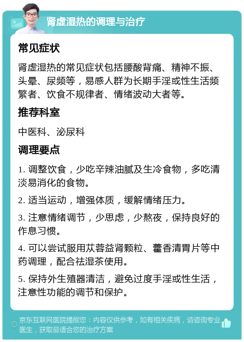 肾虚湿热的调理与治疗 常见症状 肾虚湿热的常见症状包括腰酸背痛、精神不振、头晕、尿频等，易感人群为长期手淫或性生活频繁者、饮食不规律者、情绪波动大者等。 推荐科室 中医科、泌尿科 调理要点 1. 调整饮食，少吃辛辣油腻及生冷食物，多吃清淡易消化的食物。 2. 适当运动，增强体质，缓解情绪压力。 3. 注意情绪调节，少思虑，少熬夜，保持良好的作息习惯。 4. 可以尝试服用苁蓉益肾颗粒、藿香清胃片等中药调理，配合祛湿茶使用。 5. 保持外生殖器清洁，避免过度手淫或性生活，注意性功能的调节和保护。