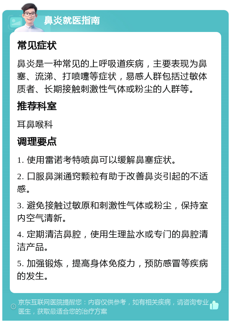 鼻炎就医指南 常见症状 鼻炎是一种常见的上呼吸道疾病，主要表现为鼻塞、流涕、打喷嚏等症状，易感人群包括过敏体质者、长期接触刺激性气体或粉尘的人群等。 推荐科室 耳鼻喉科 调理要点 1. 使用雷诺考特喷鼻可以缓解鼻塞症状。 2. 口服鼻渊通窍颗粒有助于改善鼻炎引起的不适感。 3. 避免接触过敏原和刺激性气体或粉尘，保持室内空气清新。 4. 定期清洁鼻腔，使用生理盐水或专门的鼻腔清洁产品。 5. 加强锻炼，提高身体免疫力，预防感冒等疾病的发生。