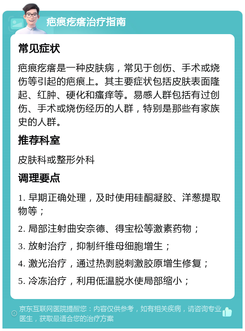 疤痕疙瘩治疗指南 常见症状 疤痕疙瘩是一种皮肤病，常见于创伤、手术或烧伤等引起的疤痕上。其主要症状包括皮肤表面隆起、红肿、硬化和瘙痒等。易感人群包括有过创伤、手术或烧伤经历的人群，特别是那些有家族史的人群。 推荐科室 皮肤科或整形外科 调理要点 1. 早期正确处理，及时使用硅酮凝胶、洋葱提取物等； 2. 局部注射曲安奈德、得宝松等激素药物； 3. 放射治疗，抑制纤维母细胞增生； 4. 激光治疗，通过热剥脱刺激胶原增生修复； 5. 冷冻治疗，利用低温脱水使局部缩小；