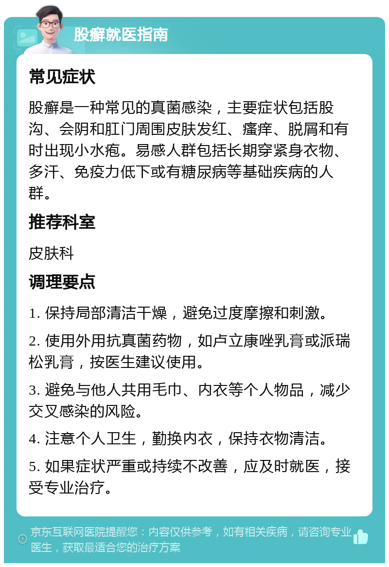 股癣就医指南 常见症状 股癣是一种常见的真菌感染，主要症状包括股沟、会阴和肛门周围皮肤发红、瘙痒、脱屑和有时出现小水疱。易感人群包括长期穿紧身衣物、多汗、免疫力低下或有糖尿病等基础疾病的人群。 推荐科室 皮肤科 调理要点 1. 保持局部清洁干燥，避免过度摩擦和刺激。 2. 使用外用抗真菌药物，如卢立康唑乳膏或派瑞松乳膏，按医生建议使用。 3. 避免与他人共用毛巾、内衣等个人物品，减少交叉感染的风险。 4. 注意个人卫生，勤换内衣，保持衣物清洁。 5. 如果症状严重或持续不改善，应及时就医，接受专业治疗。